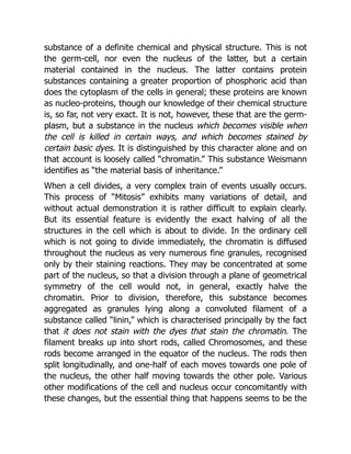 substance of a definite chemical and physical structure. This is not
the germ-cell, nor even the nucleus of the latter, but a certain
material contained in the nucleus. The latter contains protein
substances containing a greater proportion of phosphoric acid than
does the cytoplasm of the cells in general; these proteins are known
as nucleo-proteins, though our knowledge of their chemical structure
is, so far, not very exact. It is not, however, these that are the germ-
plasm, but a substance in the nucleus which becomes visible when
the cell is killed in certain ways, and which becomes stained by
certain basic dyes. It is distinguished by this character alone and on
that account is loosely called “chromatin.” This substance Weismann
identifies as “the material basis of inheritance.”
When a cell divides, a very complex train of events usually occurs.
This process of “Mitosis” exhibits many variations of detail, and
without actual demonstration it is rather difficult to explain clearly.
But its essential feature is evidently the exact halving of all the
structures in the cell which is about to divide. In the ordinary cell
which is not going to divide immediately, the chromatin is diffused
throughout the nucleus as very numerous fine granules, recognised
only by their staining reactions. They may be concentrated at some
part of the nucleus, so that a division through a plane of geometrical
symmetry of the cell would not, in general, exactly halve the
chromatin. Prior to division, therefore, this substance becomes
aggregated as granules lying along a convoluted filament of a
substance called “linin,” which is characterised principally by the fact
that it does not stain with the dyes that stain the chromatin. The
filament breaks up into short rods, called Chromosomes, and these
rods become arranged in the equator of the nucleus. The rods then
split longitudinally, and one-half of each moves towards one pole of
the nucleus, the other half moving towards the other pole. Various
other modifications of the cell and nucleus occur concomitantly with
these changes, but the essential thing that happens seems to be the
 