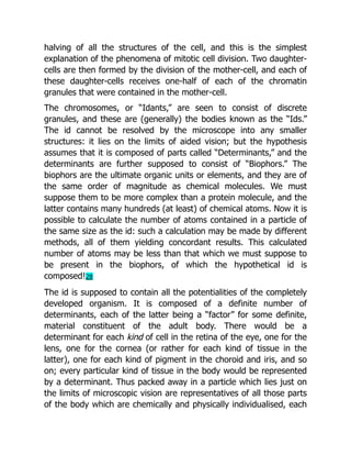 halving of all the structures of the cell, and this is the simplest
explanation of the phenomena of mitotic cell division. Two daughter-
cells are then formed by the division of the mother-cell, and each of
these daughter-cells receives one-half of each of the chromatin
granules that were contained in the mother-cell.
The chromosomes, or “Idants,” are seen to consist of discrete
granules, and these are (generally) the bodies known as the “Ids.”
The id cannot be resolved by the microscope into any smaller
structures: it lies on the limits of aided vision; but the hypothesis
assumes that it is composed of parts called “Determinants,” and the
determinants are further supposed to consist of “Biophors.” The
biophors are the ultimate organic units or elements, and they are of
the same order of magnitude as chemical molecules. We must
suppose them to be more complex than a protein molecule, and the
latter contains many hundreds (at least) of chemical atoms. Now it is
possible to calculate the number of atoms contained in a particle of
the same size as the id: such a calculation may be made by different
methods, all of them yielding concordant results. This calculated
number of atoms may be less than that which we must suppose to
be present in the biophors, of which the hypothetical id is
composed!28
The id is supposed to contain all the potentialities of the completely
developed organism. It is composed of a definite number of
determinants, each of the latter being a “factor” for some definite,
material constituent of the adult body. There would be a
determinant for each kind of cell in the retina of the eye, one for the
lens, one for the cornea (or rather for each kind of tissue in the
latter), one for each kind of pigment in the choroid and iris, and so
on; every particular kind of tissue in the body would be represented
by a determinant. Thus packed away in a particle which lies just on
the limits of microscopic vision are representatives of all those parts
of the body which are chemically and physically individualised, each
 