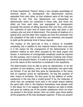 of these hypothetical “factors” being a very complex assemblage of
chemical atoms. In development the determinants become
separated from each other, so that whatever parts of the body are
formed by the first two blastomeres are represented by
determinants which are contained in those cells, and which are
sifted out from each other and segregated. As development
proceeds this process of sifting becomes finer and finer, until when
the rudiments of each kind of tissue have been laid down a cell
contains only one kind of determinant. This consists of biophors of a
special kind, and the latter then migrate out from the chromatin into
the cytoplasm of the cells in which they are contained, and proceed
to build up the particular kind of tissue required.
The nucleus of the germ-cell is thus a mixture of incredible
complexity, but in addition to this material mixture there must exist
in it the means for the arrangement of the determinants in the
positions relative to each other occupied by the adult organs and
tissues. A mechanism of unimaginable complexity would be required
for this purpose, and it must be a mechanism involving only known
chemical and physical factors. It is safe to say that absolutely no hint
as to the nature of this mechanism is contained in the hypothesis.
The determinants must be able to grow by reproduction, or by the
accretion of new biophors, since in each generation new germ-cells
are formed. If we say that they grow by reproduction in the sense
that an organism grows by reproduction, we beg the question of
their means of formation. Do they grow by the addition of similar
substances in the way that a crystal grows? If so, the molecules of
which they are composed must exist in the lymph stream bathing
the germ-cells—that is, the biophors themselves must already exist
in this liquid, for if we suppose that the biophors are able to divide
and grow by making use of the protein substances which we know
are present in the lymph stream, then we confer upon these bodies
all the properties of the fully developed organism. If they are present
 