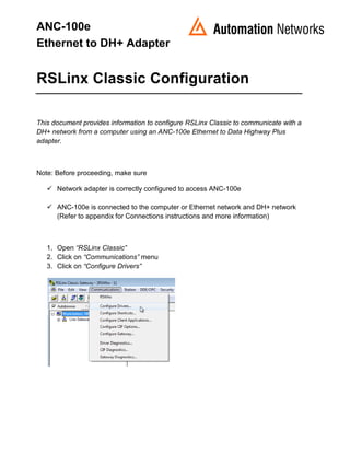 ANC-100e
Ethernet to DH+ Adapter
RSLinx Classic Configuration
This document provides information to configure RSLinx Classic to communicate with a
DH+ network from a computer using an ANC-100e Ethernet to Data Highway Plus
adapter.
Note: Before proceeding, make sure
 Network adapter is correctly configured to access ANC-100e
 ANC-100e is connected to the computer or Ethernet network and DH+ network
(Refer to appendix for Connections instructions and more information)
1. Open “RSLinx Classic”
2. Click on “Communications” menu
3. Click on “Configure Drivers”
 