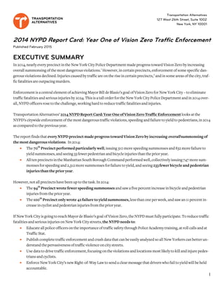 2014 NYPD Report Card: Year One of Vision Zero Traffic Enforcement
Published February 2015
EXECUTIVE SUMMARY
In 2014, nearly every precinct in the New York City Police Department made progress toward Vision Zero by increasing
overall summonsing of themost dangerous violations.1
However, in certain precincts, enforcement of some specific dan-
gerous violations declined. Injuries caused by traffic are on the rise in certain precincts,2
and in some areas of the city, traf-
fic fatalities are outpacingmurders.
Enforcement is a central element of achieving Mayor Bill de Blasio’s goal of Vision Zero for New York City –toeliminate
traffic fatalities and serious injuries by 2024. This is a tall order for the New York City Police Department and in 2014 over-
all, NYPDofficers rose to the challenge, working hard to reduce traffic fatalities and injuries.
Transportation Alternatives’ 2014 NYPD Report Card: Year Oneof Vision Zero Traffic Enforcement looks at the
NYPD’s citywide enforcement of the most dangerous traffic violations, speeding and failure to yield to pedestrians, in 2014
as compared to the previous year.
The report finds that everyNYPD precinct made progress toward Vision Zero by increasing overallsummonsingof
the mostdangerous violations. In 2014:
• The 70th
Precinctperformed particularly well, issuing 310 more speeding summonses and 832 more failure to
yield summonses, and seeing 33 fewer pedestrian andbicycle injuries than the prior year.
• All ten precincts in the Manhattan South Borough Command performed well, collectively issuing747 more sum-
monses for speeding and 2,312 more summonses for failure to yield, and seeing233fewer bicycle and pedestrian
injuries than the prior year.
However, not all precincts have been up to the task. In 2014:
• The 94th
Precinct wrote fewer speeding summonses and saw a five percent increase in bicycle andpedestrian
injuries fromthe prior year.
• The 100th
Precinctonlywrote 42 failure to yield summonses, less than one perweek, and saw an 11 percent in-
crease in cyclist and pedestrian injuries fromthe prioryear.
If New York City is goingto reach Mayor de Blasio’s goal of Vision Zero, the NYPDmust fully participate. To reduce traffic
fatalities and serious injuries on New York City streets, the NYPD needs to:
• Educate all police officers on the importance of traffic safety through Police Academy training, at roll calls and at
Traffic Stat.
• Publish complete traffic enforcement and crash data that can be easily analyzed so all New Yorkers can better un-
derstandthe pervasivenessof traffic violence on city streets.
• Use data to drive traffic enforcement, focusingon the violations and locations most likely to kill andinjure pedes-
trians and cyclists.
• Enforce NewYork City’s new Right-of-Way Law to send a clear message that drivers who fail to yield will be held
accountable.
Transportation Alternatives
127 West 26th Street, Suite 1002
New York, NY 10001
1
 