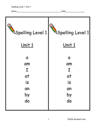 Spelling Level 1: Unit 1

Name__________________________________________ Date__________________




    Spelling Level 1                       Spelling Level 1

           Unit 1                               Unit 1

                a                                   a
               am                                  am
                I                                   I
               at                                  at
                is                                  is
               an                                  an
               by                                  by
               do                                  do


                                  1                  ©2004 abcteach.com
 