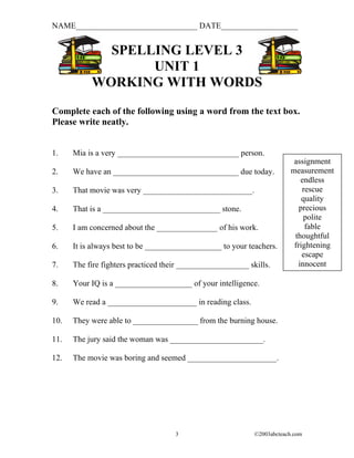 NAME______________________________ DATE___________________


             SPELLING LEVEL 3
                  UNIT 1
           WORKING WITH WORDS
Complete each of the following using a word from the text box.
Please write neatly.


1.    Mia is a very ______________________________ person.
                                                                          assignment
2.    We have an _______________________________ due today.              measurement
                                                                            endless
3.    That movie was very ___________________________.                       rescue
                                                                             quality
4.    That is a _____________________________ stone.                        precious
                                                                             polite
5.    I am concerned about the _______________ of his work.                   fable
                                                                          thoughtful
6.    It is always best to be ___________________ to your teachers.       frightening
                                                                             escape
7.    The fire fighters practiced their __________________ skills.         innocent

8.    Your IQ is a ___________________ of your intelligence.

9.    We read a ______________________ in reading class.

10.   They were able to ________________ from the burning house.

11.   The jury said the woman was _______________________.

12.   The movie was boring and seemed ______________________.




                                     3                       ©2003abcteach.com
 
