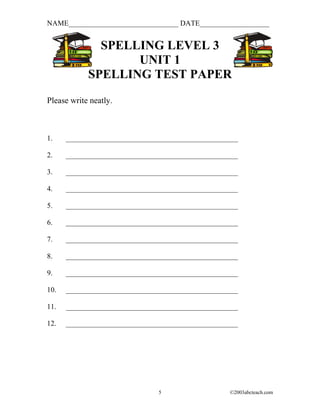 NAME______________________________ DATE___________________


              SPELLING LEVEL 3
                   UNIT 1
            SPELLING TEST PAPER
Please write neatly.



1.    _______________________________________________

2.    _______________________________________________

3.    _______________________________________________

4.    _______________________________________________

5.    _______________________________________________

6.    _______________________________________________

7.    _______________________________________________

8.    _______________________________________________

9.    _______________________________________________

10.   _______________________________________________

11.   _______________________________________________

12.   _______________________________________________




                               5                  ©2003abcteach.com
 