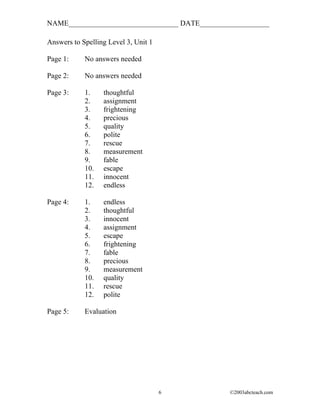 NAME______________________________ DATE___________________

Answers to Spelling Level 3, Unit 1

Page 1:     No answers needed

Page 2:     No answers needed

Page 3:     1.    thoughtful
            2.    assignment
            3.    frightening
            4.    precious
            5.    quality
            6.    polite
            7.    rescue
            8.    measurement
            9.    fable
            10.   escape
            11.   innocent
            12.   endless

Page 4:     1.    endless
            2.    thoughtful
            3.    innocent
            4.    assignment
            5.    escape
            6.    frightening
            7.    fable
            8.    precious
            9.    measurement
            10.   quality
            11.   rescue
            12.   polite

Page 5:     Evaluation




                                      6        ©2003abcteach.com
 