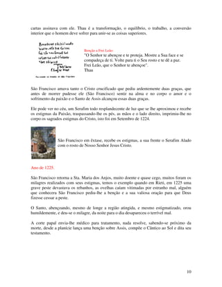 cartas assinava com ele. Thau é a transformação, o equilíbrio, o trabalho, a conversão
interior que o homem deve sofrer para unir-se as coisas superiores.


                             Benção a Frei Leão:
                             "O Senhor te abençoe e te proteja. Mostre a Sua face e se
                             compadeça de ti. Volte para ti o Seu rosto e te dê a paz.
                             Frei Leão, que o Senhor te abençoe".
                             Thau



São Francisco amava tanto o Cristo crucificado que pediu ardentemente duas graças, que
antes de morrer pudesse ele (São Francisco) sentir na alma e no corpo o amor e o
sofrimento da paixão e o Santo de Assis alcançou essas duas graças.

Ele pode ver no céu, um Serafim todo resplandecente de luz que se lhe aproximou e recebe
os estigmas da Paixão, traspassando-lhe os pés, as mãos e o lado direito, imprimiu-lhe no
corpo os sagrados estigmas do Cristo, isto foi em Setembro de 1224.



               São Francisco em êxtase, recebe os estigmas, a sua frente o Serafim Alado
               com o rosto de Nosso Senhor Jesus Cristo.




Ano de 1225.

São Francisco retorna a Sta. Maria dos Anjos, muito doente e quase cego, muitos foram os
milagres realizados com seus estigmas, temos o exemplo quando em Rieti, em 1225 uma
grave peste devastava os rebanhos, as ovelhas caíam vitimadas por estranho mal, alguém
que conhecera São Francisco pediu-lhe a benção e a sua valiosa oração para que Deus
fizesse cessar a peste.

O Santo, abençoando, mesmo de longe a região atingida, e mesmo estigmatizado, orou
humildemente, e deu-se o milagre, da noite para o dia desapareceu o terrível mal.

A corte papal envia-lhe médico para tratamento, nada resolve, sabendo-se próximo da
morte, desde a planície lança uma benção sobre Assis, compõe o Cântico ao Sol e dita seu
testamento.




                                                                                         10
 