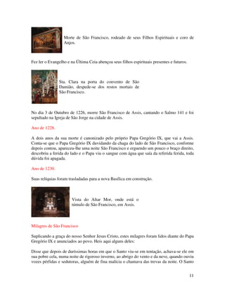 Morte de São Francisco, rodeado de seus Filhos Espirituais e coro de
                  Anjos.



Fez ler o Evangelho e na Última Ceia abençoa seus filhos espirituais presentes e futuros.



               Sta. Clara na porta do convento de São
               Damião, despede-se dos restos mortais de
               São Francisco.



No dia 3 de Outubro de 1226, morre São Francisco de Assis, cantando o Salmo 141 e foi
sepultado na Igreja de São Jorge na cidade de Assis.

Ano de 1228.

A dois anos da sua morte é canonizado pelo próprio Papa Gregório IX, que vai a Assis.
Conta-se que o Papa Gregório IX duvidando da chaga do lado de São Francisco, conforme
depois contou, apareceu-lhe uma noite São Francisco e erguendo um pouco o braço direito,
descobriu a ferida do lado e o Papa viu o sangue com água que saía da referida ferida, toda
dúvida foi apagada.

Ano de 1230.

Suas relíquias foram trasladadas para a nova Basílica em construção.



                       Vista do Altar Mor, onde está o
                       túmulo de São Francisco, em Assis.



Milagres de São Francisco

Suplicando a graça do nosso Senhor Jesus Cristo, estes milagres foram lidos diante do Papa
Gregório IX e anunciados ao povo. Heis aqui alguns deles:

Disse que depois de duríssimas horas em que o Santo viu-se em tentação, achava-se ele em
sua pobre cela, numa noite de rigoroso inverno, ao abrigo do vento e da neve, quando ouviu
vozes pérfidas e sedutoras, alguém de fina malícia o chamava das trevas da noite. O Santo


                                                                                            11
 