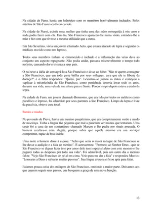 Na cidade de Fano, havia um hidrópico com os membros horrivelmente inchados. Pelos
méritos de São Francisco ficou curado.

Na cidade de Narni, existia uma mulher que tinha uma das mãos ressequida à oito anos e
nada podia fazer com ela. Um dia, São Francisco apareceu-lhe numa visão, estendeu-lhe a
mão e fez com que tivesse a mesma utilidade que a outra.

Em São Severino, vivia um jovem chamado Acto, que estava atacado de lepra e segundo os
médicos era tido como um leproso.

Todos seus membros tinham se entumecido e inchado e a inflamação das veias dava ao
conjunto um aspecto repugnante. Não podia andar, passava miseravelmente o tempo todo
no leito, causando dor e tristeza a seus pais.

O pai teve a idéia de consagrá-lo a São Francisco e disse ao filho: "Não te queres consagrar
a São Francisco, que em toda parte brilha por seus milagres, para que ele te liberte da
doença?" e o filho respondeu: "Quero, pai". Levantou-se juntou as mãos e começou a
suplicar à misericórdia de São Francisco, como penitência deveria levar todo os anos,
durante sua vida, uma vela da sua altura para o Santo. Pouco tempo depois estava curado da
lepra.

Na cidade de Fano, um jovem chamado Bonuomo, que era tido por todos os médicos como
paralítico e leproso, foi oferecido por seus parentes a São Francisco. Limpo da lepra e livre
da paralisia, obteve cura total.

Surdos e mudos

No povoado de Pieve, havia um menino paupérrimo, que era completamente surdo e mudo
de nascença. Tinha a língua tão pequena que mal a puderam ver muitos que tentaram. Uma
tarde foi a casa de um conterrâneo chamado Marcos e lhe pediu por sinais pousada. O
homem recebeu-o com alegria, porque sabia que aquele menino era um serviçal
competente, rapaz de boa índole.

Uma noite o homem disse à esposa: "Acho que seria o maior milagre de São Francisco se
lhe desse a audição e a fala ao menino". E acrescentou: "Prometo ao Senhor Deus , que se
São Francisco se dignar fazer isso por amor dele terei especial afeto com este menino e lhe
pagarei todas as despesas por toda sua vida". Foi admirável, pois um outro dia o menino
falou: "Vejo São Francisco de pé aí em cima. Veio para me dar a fala" e respondeu Marcos:
"Louvaras a Deus e salvaras muitas pessoas". Sua língua cresceu e ficou apta para falar.

Falamos pouca coisa dos milagres de São Francisco, omitindo a maior parte. Deixamos aos
que querem seguir seus passos, que busquem a graça de uma nova benção.




                                                                                          13
 