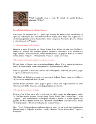 Vitral localizado sobre a porta de entrada da grande Basílica,
                         chamada: "A Rosa".




Regra Bulada da Ordem dos Frades Menores

Esta Regra foi aprovada em 1221 pelo Papa Honório III. Outra Regra não Bulada foi
aprovada verbalmente pelo Papa Inocêncio III.O original desta Regra com a aprovação e
assinatura papal conserva-se atualmente no Sacro Colégio de Assis como preciosa relíquia
e outra cópia está no Vaticano.

1.- A Regra e a vida dos Frades Menores:

Observar o santo Evangelho de Nosso Senhor Jesus Cristo, vivendo em Obediência,
Pobreza e Castidade. Frei Francisco promete obediência e reverência a Sua Eminência o
Papa Honório e a seus sucessores, canonicamente eleitos e a igreja de Roma. E os demais
irmãos estarão obrigados a obedecer a Frei Francisco e a seus sucessores.

2 Dos que querem abraçar esta vida e de como devem ser aceitos.

Devem visitar o Ministro, para serem encaminhados sobre a fé e os santos sacramentos.,
depois devem renunciar a tudo o que possuem e distribuir entre os pobres.

Uma vez aprovados se lhes dará 2 túnicas, uma com capuz e a outra sem, um cordão, calças
e caparão. Será um ano de provas.

Não é lícito sair da Ordem, somente com autorização do Papa. Devem prometer obediência.
Só em caso de necessidade usar calçados.

Sempre devem ser pobres, nunca julgar a quem se veste com roupas delicadas ou toma
alimentos ou bebidas finas, mas antes julgue cada um a si mesmo.

3 Do ofício divino, do jejum e da oração.

Rezar o ofício divino, quem sabe ler pode usar breviário, os que não sabem devem recitar
24 Pais Nossos pelas Matinas, 5 pelas Laudes, 7 pelas: Primas, Terça, Sexta e Noa, 12 pelas
Vésperas, 7 pelo Completório e rezem pelos defuntos o Salmo 129 e para o perdão dos
pecados por Nosso Senhor Jesus Cristo o Salmo 50 (Misere Mei). Estas orações não devem
ser negligenciadas e devem ser realizadas em todas as "Horas".

Obs.: "Hora" é designação para cada uma das sete partes em que se dividem as chamadas
Horas Canônicas da Igreja: Matutinas - Laudes - Prima - Terça - Sexta - Noa - Vésperas e
Completas.


                                                                                        14
 