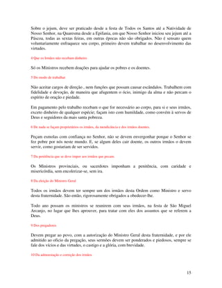Sobre o jejum, deve ser praticado desde a festa de Todos os Santos até a Natividade de
Nosso Senhor, na Quaresma desde a Epifania, em que Nosso Senhor iniciou seu jejum até a
Páscoa, todas as sextas feiras, em outras épocas não são obrigados. Não é sensato quem
voluntariamente enfraquece seu corpo, primeiro devem trabalhar no desenvolvimento das
virtudes.

4 Que os Irmãos não recebam dinheiro

Só os Ministros recebem doações para ajudar os pobres e os doentes.

5 Do modo de trabalhar

Não aceitar cargos de direção , nem funções que possam causar escândalos. Trabalhem com
fidelidade e devoção, de maneira que afugentem o ócio, inimigo da alma e não percam o
espírito de oração e piedade.

Em pagamento pelo trabalho recebam o que for necessário ao corpo, para si e seus irmãos,
exceto dinheiro de qualquer espécie; façam isto com humildade, como convém à servos de
Deus e seguidores da mais santa pobreza.

6 De nada se façam proprietários os irmãos, da mendicância e dos irmãos doentes.

Peçam esmolas com confiança no Senhor, não se devem envergonhar porque o Senhor se
fez pobre por nós neste mundo. E, se algum deles cair doente, os outros irmãos o devem
servir, como gostariam de ser servidos.

7 Da penitência que se deve impor aos irmãos que pecam.

Os Ministros provinciais, ou sacerdotes imponham a penitência, com caridade e
misericórdia, sem encolerizar-se, sem ira.

8 Da eleição do Ministro Geral

Todos os irmãos devem ter sempre um dos irmãos desta Ordem como Ministro e servo
desta fraternidade. São então, rigorosamente obrigados a obedecer-lhe.

Todo ano possam os ministros se reunirem com seus irmãos, na festa de São Miguel
Arcanjo, no lugar que lhes aprouver, para tratar com eles dos assuntos que se referem a
Deus.

9 Dos pregadores

Devem pregar ao povo, com a autorização do Ministro Geral desta fraternidade, e por ele
admitido ao oficio da pregação, seus sermões devem ser ponderados e piedosos, sempre se
fale dos vícios e das virtudes, o castigo e a glória, com brevidade.

10 Da admoestação e correção dos irmãos




                                                                                     15
 