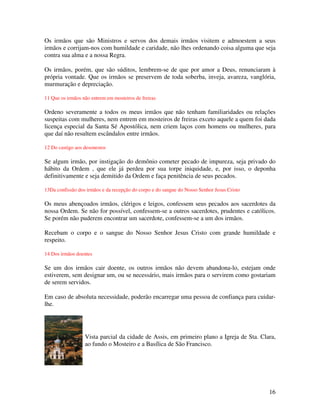 Os irmãos que são Ministros e servos dos demais irmãos visitem e admoestem a seus
irmãos e corrijam-nos com humildade e caridade, não lhes ordenando coisa alguma que seja
contra sua alma e a nossa Regra.

Os irmãos, porém, que são súditos, lembrem-se de que por amor a Deus, renunciaram à
própria vontade. Que os irmãos se preservem de toda soberba, inveja, avareza, vanglória,
murmuração e depreciação.

11 Que os irmãos não entrem em mosteiros de freiras

Ordeno severamente a todos os meus irmãos que não tenham familiaridades ou relações
suspeitas com mulheres, nem entrem em mosteiros de freiras exceto aquele a quem foi dada
licença especial da Santa Sé Apostólica, nem criem laços com homens ou mulheres, para
que daí não resultem escândalos entre irmãos.

12 Do castigo aos desonestos

Se algum irmão, por instigação do demônio cometer pecado de impureza, seja privado do
hábito da Ordem , que ele já perdeu por sua torpe iniquidade, e, por isso, o deponha
definitivamente e seja demitido da Ordem e faça penitência de seus pecados.

13Da confissão dos irmãos e da recepção do corpo e do sangue do Nosso Senhor Jesus Cristo

Os meus abençoados irmãos, clérigos e leigos, confessem seus pecados aos sacerdotes da
nossa Ordem. Se não for possível, confessem-se a outros sacerdotes, prudentes e católicos.
Se porém não puderem encontrar um sacerdote, confessem-se a um dos irmãos.

Recebam o corpo e o sangue do Nosso Senhor Jesus Cristo com grande humildade e
respeito.

14 Dos irmãos doentes

Se um dos irmãos cair doente, os outros irmãos não devem abandona-lo, estejam onde
estiverem, sem designar um, ou se necessário, mais irmãos para o servirem como gostariam
de serem servidos.

Em caso de absoluta necessidade, poderão encarregar uma pessoa de confiança para cuidar-
lhe.




                  Vista parcial da cidade de Assis, em primeiro plano a Igreja de Sta. Clara,
                  ao fundo o Mosteiro e a Basílica de São Francisco.




                                                                                            16
 