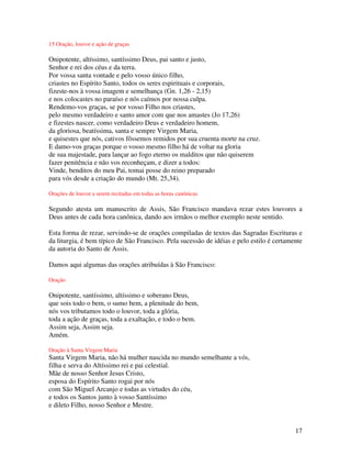 15 Oração, louvor e ação de graças

Onipotente, altíssimo, santíssimo Deus, pai santo e justo,
Senhor e rei dos céus e da terra.
Por vossa santa vontade e pelo vosso único filho,
criastes no Espírito Santo, todos os seres espirituais e corporais,
fizeste-nos à vossa imagem e semelhança (Gn. 1,26 - 2,15)
e nos colocastes no paraíso e nós caímos por nossa culpa.
Rendemo-vos graças, se por vosso Filho nos criastes,
pelo mesmo verdadeiro e santo amor com que nos amastes (Jo 17,26)
e fizestes nascer, como verdadeiro Deus e verdadeiro homem,
da gloriosa, beatíssima, santa e sempre Virgem Maria,
e quisestes que nós, cativos fôssemos remidos por sua cruenta morte na cruz.
E damo-vos graças porque o vosso mesmo filho há de voltar na gloria
de sua majestade, para lançar ao fogo eterno os malditos que não quiserem
fazer penitência e não vos reconheçam, e dizer a todos:
Vinde, benditos do meu Pai, tomai posse do reino preparado
para vós desde a criação do mundo (Mt. 25,34).

Orações de louvor a serem recitadas em todas as horas canônicas

Segundo atesta um manuscrito de Assis, São Francisco mandava rezar estes louvores a
Deus antes de cada hora canônica, dando aos irmãos o melhor exemplo neste sentido.

Esta forma de rezar, servindo-se de orações compiladas de textos das Sagradas Escrituras e
da liturgia, é bem típico de São Francisco. Pela sucessão de idéias e pelo estilo é certamente
da autoria do Santo de Assis.

Damos aqui algumas das orações atribuídas à São Francisco:

Oração

Onipotente, santíssimo, altíssimo e soberano Deus,
que sois todo o bem, o sumo bem, a plenitude do bem,
nós vos tributamos todo o louvor, toda a glória,
toda a ação de graças, toda a exaltação, e todo o bem.
Assim seja, Assim seja.
Amém.

Oração à Santa Virgem Maria
Santa Virgem Maria, não há mulher nascida no mundo semelhante a vós,
filha e serva do Altíssimo rei e pai celestial.
Mãe de nosso Senhor Jesus Cristo,
esposa do Espírito Santo rogai por nós
com São Miguel Arcanjo e todas as virtudes do céu,
e todos os Santos junto à vosso Santíssimo
e dileto Filho, nosso Senhor e Mestre.


                                                                                           17
 