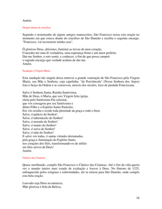 Amém.

Oração diante do crucifixo

Segundo o testemunho de alguns antigos manuscritos, São Francisco rezou esta oração no
momento em que estava diante do crucifixo de São Damião e recebia o seguinte encargo:
"Francisco, vai reconstruir minha casa".

Ó glorioso Deus, altíssimo, iluminai as trevas do meu coração,
Concedei-me uma fé verdadeira, uma esperança firme e um amor perfeito.
Dai-me Senhor, o reto sentir, e conhecer, a fim de que possa cumprir
o sagrado encargo que verdade acabais de dar-me.
Amém.

Saudação à Virgem Maria

Esta saudação tão singela deixa entrever a grande veneração de São Francisco pela Virgem
Maria, sua Mãe e Senhora, cuja capelinha: "da Porciúncula" (Nossa Senhora dos Anjos)
fora o berço da Ordem e se conservou, através dos séculos, foco de piedade Franciscana.

Salve ó Senhora Santa, Rainha Santíssima,
Mãe de Deus, ó Maria, que sois Virgem feita igreja,
eleita pelo Santíssimo Pai celestial,
que vós consagrou por seu Santíssimo e
dileto Filho e o Espírito Santo Paráclito.
Em vós residiu e reside toda plenitude da graça e todo o bem.
Salve, ó palácio do Senhor!
Salve, ó tabernáculo do Senhor!
Salve, ó morada do Senhor!
Salve, ó manto do Senhor!
Salve, ó serva do Senhor!
Salve, ó mãe do Senhor!
E salve vós todas, ó santas virtudes derramadas,
pela graça e iluminação do Espírito Santo,
nos corações dos fiéis, transformando-os de infiéis
em fiéis servos de Deus!
Amém.

Cântico das Criaturas

Quase moribundo, compôs São Francisco o Cântico das Criaturas. Até o fim da vida queria
ver o mundo inteiro num estado de exaltação e louvor à Deus. No Outono de 1225,
enfraquecido pelos estigmas e enfermidades, ele se retirou para São Damião, onde compôs
esta bela oração.

Louvado seja Deus na natureza,
Mãe gloriosa e bela da Beleza,


                                                                                     18
 