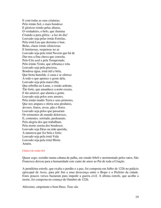 E com todas as suas criaturas;
Pelo irmão Sol, o mais bondoso
E glorioso irmão pelas alturas,
O verdadeiro, o belo, que ilumina
Criando a pura glória - a luz do dia!
Louvado seja pelas irmãs Estrelas,
Pela irmã Lua que derrama o luar,
Belas, claras irmãs silenciosas
E luminosas, suspensas no ar.
Louvado seja pela irmã Nuvem que há de
Dar-nos a fina chuva que consola;
Pelo Céu azul e pela Tempestade;
Pelo irmão Vento, que rebrama e rola.
Louvado seja pela preciosa,
Bondosa água, irmã útil e bela,
Que brota humilde. é casta e se oferece
A todo o que apetece o gosto dela.
Louvado seja pela maravilha
Que rebrilha no Lume, o irmão ardente,
Tão forte, que amanhece a noite escura,
E tão amável, que alumia a gente.
Louvado seja pelos seus amores,
Pela irmão madre Terra e seus primores,
Que nos ampara e oferta seus produtos,
árvores, frutos, ervas, pão e flores.
Louvado seja pelos que passaram
Os tormentos do mundo dolorosos,
E, contentes, sorrindo, perdoaram;
Pela alegria dos que trabalham,
Pela morte serena dos bondosos.
Louvado seja Deus na mãe querida,
A natureza que fez bela e forte:
Louvado seja pela irmã Vida
Louvado seja pela irmã Morte.
Amém.

Cântico do irmão Sol

Quase cego, sozinho numa cabana de palha, em estado febril e atormentado pelos ratos, São
Francisco deixou para a humanidade este canto de amor ao Pai de toda a Criação.

A penúltima estrofe, que exalta o perdão e a paz, foi composta em Julho de 1226 no palácio
episcopal de Assis, para pôr fim a uma desavença entre o Bispo e o Prefeito da cidade.
Estes poucos versos bastaram para impedir a guerra civil. A última estrofe, que acolhe a
morte, foi composta no começo de Outubro de 1226.

Altíssimo, onipotente e bom Deus, Teus são


                                                                                       19
 