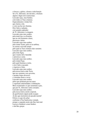 o louvor, a glória, a honra e toda benção.
Só a Ti, Altíssimo, são devidos, e homem
algum é digno de te mencionar.
Louvado sejas, meu Senhor,
com todas as Tuas criaturas.
Especialmente o irmão Sol,
que clareia o dia
e com sua luz nos ilumina.
Ele é belo e radiante,
com grande esplendor
de Ti, Altíssimo é a imagem.
Louvado sejas meu senhor,
pela irmã Lua e as Estrelas,
que no céu formastes claras,
preciosas e belas.
Louvado sejas meu senhor,
pelo irmão Vento, pelo ar ou neblina,
ou sereno e de todo tempo
pelo qual as Tuas criaturas dais sustento.
Louvado sejas meu senhor,
pela irmã Água,
que é muito útil e humilde
e preciosa e casta.
Louvado sejas meu senhor,
pelo irmão Fogo,
pelo qual iluminas a noite,
e ele é belo e jucundo
e rigoroso e forte.
Louvado sejas meu senhor,
pela nossa irmã a mãe Terra,
que nos sustenta e nos governa,
e produz frutos diversos,
e coloridas flores e ervas.
Louvado sejas meu senhor,
pelos que perdoam por teu amor
e suportam enfermidades e tribulações.
Bem aventurados os que sustentam a paz,
que por Ti, Altíssimo serão coroados.
Louvado sejas meu senhor,
pela nossa irmã a morte corporal,
da qual homem algum pode escapar.
Ai dos que morrerem em pecado mortal!
Felizes os que ela achar
conforme à Tua Santíssima vontade,
porque a segunda morte não lhes fará mal.
Louvai e bendizei a meu Senhor,
e daí lhes graças


                                             20
 