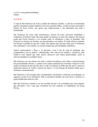 e servi-o com grande humildade.
Amém.

Conclusão

A vida de São Francisco de Assis é repleta de inúmeras virtudes, o calor de seu iluminado
espírito, desejando sempre imprimi-lo aos seus queridos filhos, o ardor na busca devotada à
Paixão de Jesus Cristo, são gestos que impressionam e são admirados por toda a
humanidade.

São Francisco de Assis tudo transformava, através do amor universal, humildade e
compaixão. O homem santo não teme perder sua pureza, no meio dos impuros. Do mesmo
modo que Cristo mostrou a via vivendo entre os sofredores e entre os humildes, São
Francisco se mistura aos doentes, aos desesperados e aos pobres. E é pelo esforço constante
em direção à partilha do que lhe é dado com aqueles que não têm nada, que se fortificam
suas aspirações e seus méritos, ao mesmo tempo que suas faculdades espirituais.

Amava intensamente a Deus e ao próximo, vivia à luz de uma fé profunda, que
compartilhava com os pobres e abandonados. Sua vida era de orações e sacrifícios, para
fundir-se com Aquele que tanto amava. Doava-se com franca generosidade, como se
estivesse doando-se ao próprio Jesus.

São Francisco era um místico em toda a essência da palavra, pois tinha a total percepção
das personalidades divinas, o contato com o plano espiritual era constante e lançava-se sem
medo em direção do Pai que lhe dava a vida, em direção ao Filho que lhe dava o processo
intelectual através do Verbo e através do Amor, e ia em direção do Espírito Santo que o
iluminava constantemente.

São Francisco é um exemplo para a humanidade, seja durante a reflexão, na meditação, na
angustia, na dor ou no sofrimento. Nele se encontra o perdão, tal como Jesus o ensinou e a
generosidade para atuar na vida.

Que São Francisco continue a ser um exemplo de paz e de serenidade para todos àqueles
que procuram a luz e que faça reverberar em seus corações os resplendores da Graça
Divina.




                                                                                        21
 