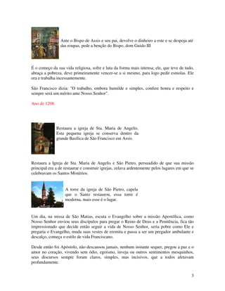 Ante o Bispo de Assis e seu pai, devolve o dinheiro a este e se despoja até
                 das roupas, pede a benção do Bispo, dom Guido III




É o começo da sua vida religiosa, sofre e luta da forma mais intensa; ele, que teve de tudo,
abraça a pobreza, deve primeiramente vencer-se a si mesmo, para logo pedir esmolas. Ele
ora e trabalha incessantemente.

São Francisco dizia: "O trabalho, embora humilde e simples, confere honra e respeito e
sempre será um mérito ante Nosso Senhor".

Ano de 1208.




               Restaura a igreja de Sta. Maria de Angelis.
               Esta pequena igreja se conserva dentro da
               grande Basílica de São Francisco em Assis.




Restaura a Igreja de Sta. Maria de Angelis e São Pietro, persuadido de que sua missão
principal era a de restaurar e construir igrejas, zelava ardentemente pelos lugares em que se
celebravam os Santos Mistérios.


                   A torre da igreja de São Pietro, capela
                   que o Santo restaurou, essa torre é
                   moderna, mais esse é o lugar.


Um dia, na missa de São Matias, escuta o Evangelho sobre a missão Apostólica, como
Nosso Senhor enviou seus discípulos para pregar o Reino de Deus e a Penitência, fica tão
impressionado que decide então seguir a vida de Nosso Senhor, seria pobre como Ele e
pregaria o Evangelho, muda suas vestes de eremita e passa a ser um pregador ambulante e
descalço, começa o estilo de vida Franciscano.

Desde então foi Apóstolo, não descansou jamais, nenhum instante sequer, pregou a paz e o
amor no coração, vivendo sem ódio, egoísmo, inveja ou outros sentimentos mesquinhos,
seus discursos sempre foram claros, simples, mas incisivos, que a todos afetavam
profundamente.


                                                                                           3
 