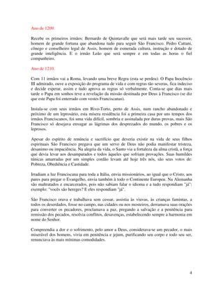 Ano de 1209.

Recebe os primeiros irmãos: Bernardo de Quintavalle que será mais tarde seu sucessor,
homem de grande fortuna que abandona tudo para seguir São Francisco. Pedro Cattani,
cônego e conselheiro legal de Assis, homem de esmerada cultura, instrução e dotado de
grande inteligência. E o irmão Leão que será sempre e em todas as horas o fiel
companheiro.

Ano de 1210.

Com 11 irmãos vai a Roma, levando uma breve Regra (esta se perdeu). O Papa Inocêncio
III admirado, ouve a exposição do programa de vida e com regras tão severas, fica indeciso
e decide esperar, assim e tudo aprova as regras só verbalmente. Conta-se que dias mais
tarde o Papa em sonhos teve a revelação da missão destinada por Deus à Francisco (se diz
que este Papa foi enterrado com vestes Franciscanas).

Instala-se com seus irmãos em Rivo-Torto, perto de Assis, num rancho abandonado e
próximo de um leprosário, esta mísera residência foi a primeira casa por uns tempos dos
irmãos Franciscanos, foi uma vida difícil, sombria e assinalada por duras provas, mais São
Francisco só desejava enxugar as lágrimas dos desprezados do mundo, os pobres e os
leprosos.

Apesar do espírito de renúncia e sacrifício que deveria existir na vida de seus filhos
espirituais São Francisco pregava que um servo de Deus não podia manifestar tristeza,
desanimo ou impaciência. Na alegria da vida, o Santo via a fortaleza da alma cristã, a força
que devia levar aos desamparados e todos àqueles que sofriam provações. Suas humildes
túnicas amarradas por um simples cordão levam até hoje três nós, são seus votos de:
Pobreza, Obediência e Castidade.

Irradiam a luz Franciscana para toda a Itália, envia missionários, ao igual que o Cristo, aos
pares para pregar o Evangelho, envia também à todo o Continente Europeu. Na Alemanha
são maltratados e encarcerados, pois não sabiam falar o idioma e a tudo respondiam "já":
exemplo: "vocês são hereges? E eles respondiam "já".

São Francisco orava e trabalhava sem cessar, assistia às viuvas, às crianças famintas, a
todos os deserdados, fosse no campo, nas cidades ou nos mosteiros, derramava suas orações
para converter os pecadores, proclamava a paz, pregando a salvação e a penitência para
remissão dos pecados, resolvia conflitos, desavenças, estabelecendo sempre a harmonia em
nome do Senhor.

Compreendia a dor e o sofrimento, pelo amor a Deus, considerava-se um pecador, o mais
miserável dos homens, vivia em penitência e jejum, purificando seu corpo e todo seu ser,
renunciava às mais mínimas comodidades.




                                                                                           4
 