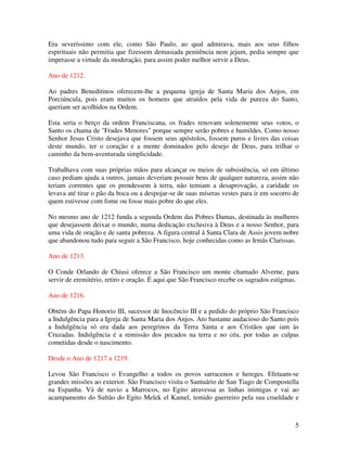 Era severíssimo com ele, como São Paulo, ao qual admirava, mais aos seus filhos
espirituais não permitia que fizessem demasiada penitência nem jejum, pedia sempre que
imperasse a virtude da moderação, para assim poder melhor servir a Deus.

Ano de 1212.

Ao padres Beneditinos oferecem-lhe a pequena igreja de Santa Maria dos Anjos, em
Porciúncula, pois eram muitos os homens que atraídos pela vida de pureza do Santo,
queriam ser acolhidos na Ordem.

Esta seria o berço da ordem Franciscana, os frades renovam solenemente seus votos, o
Santo os chama de "Frades Menores" porque sempre serão pobres e humildes. Como nosso
Senhor Jesus Cristo desejava que fossem seus apóstolos, fossem puros e livres das coisas
deste mundo, ter o coração e a mente dominados pelo desejo de Deus, para trilhar o
caminho da bem-aventurada simplicidade.

Trabalhava com suas próprias mãos para alcançar os meios de subsistência, só em último
caso pediam ajuda a outros, jamais deveriam possuir bens de qualquer natureza, assim não
teriam correntes que os prendessem à terra, não temiam a desaprovação, a caridade os
levava até tirar o pão da boca ou a despojar-se de suas míseras vestes para ir em socorro de
quem estivesse com fome ou fosse mais pobre do que eles.

No mesmo ano de 1212 funda a segunda Ordem das Pobres Damas, destinada às mulheres
que desejassem deixar o mundo, numa dedicação exclusiva à Deus e a nosso Senhor, para
uma vida de oração e de santa pobreza. A figura central á Santa Clara de Assis jovem nobre
que abandonou tudo para seguir a São Francisco, hoje conhecidas como as Irmãs Clarissas.

Ano de 1213.

O Conde Orlando de Chiusi oferece a São Francisco um monte chamado Alverne, para
servir de eremitério, retiro e oração. É aqui que São Francisco recebe os sagrados estigmas.

Ano de 1216.

Obtém do Papa Honorio III, sucessor de Inocêncio III e a pedido do próprio São Francisco
a Indulgência para a Igreja de Santa Maria dos Anjos. Ato bastante audacioso do Santo pois
a Indulgência só era dada aos peregrinos da Terra Santa e aos Cristãos que iam às
Cruzadas. Indulgência é a remissão dos pecados na terra e no céu, por todas as culpas
cometidas desde o nascimento.

Desde o Ano de 1217 a 1219.

Levou São Francisco o Evangelho a todos os povos sarracenos e hereges. Efetuam-se
grandes missões ao exterior. São Francisco visita o Santuário de San Tiago de Compostella
na Espanha. Vá de navio a Marrocos, no Egito atravessa as linhas inimigas e vai ao
acampamento do Sultão do Egito Melek el Kamel, temido guerreiro pela sua crueldade e



                                                                                          5
 