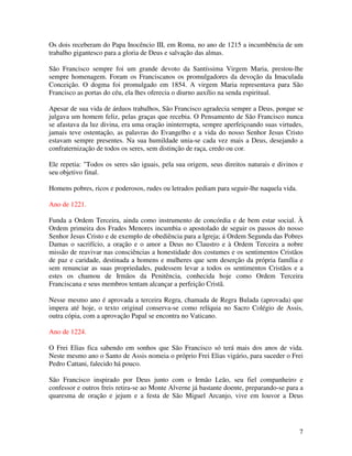 Os dois receberam do Papa Inocêncio III, em Roma, no ano de 1215 a incumbência de um
trabalho gigantesco para a gloria de Deus e salvação das almas.

São Francisco sempre foi um grande devoto da Santíssima Virgem Maria, prestou-lhe
sempre homenagem. Foram os Franciscanos os promulgadores da devoção da Imaculada
Conceição. O dogma foi promulgado em 1854. A virgem Maria representava para São
Francisco as portas do céu, ela lhes oferecia o diurno auxílio na senda espiritual.

Apesar de sua vida de árduos trabalhos, São Francisco agradecia sempre a Deus, porque se
julgava um homem feliz, pelas graças que recebia. O Pensamento de São Francisco nunca
se afastava da luz divina, era uma oração ininterrupta, sempre aperfeiçoando suas virtudes,
jamais teve ostentação, as palavras do Evangelho e a vida do nosso Senhor Jesus Cristo
estavam sempre presentes. Na sua humildade unia-se cada vez mais a Deus, desejando a
confraternização de todos os seres, sem distinção de raça, credo ou cor.

Ele repetia: "Todos os seres são iguais, pela sua origem, seus direitos naturais e divinos e
seu objetivo final.

Homens pobres, ricos e poderosos, rudes ou letrados pediam para seguir-lhe naquela vida.

Ano de 1221.

Funda a Ordem Terceira, ainda como instrumento de concórdia e de bem estar social. À
Ordem primeira dos Frades Menores incumbia o apostolado de seguir os passos do nosso
Senhor Jesus Cristo e de exemplo de obediência para a Igreja; á Ordem Segunda das Pobres
Damas o sacrifício, a oração e o amor a Deus no Claustro e à Ordem Terceira a nobre
missão de reavivar nas consciências a honestidade dos costumes e os sentimentos Cristãos
de paz e caridade, destinada a homens e mulheres que sem deserção da própria família e
sem renunciar as suas propriedades, pudessem levar a todos os sentimentos Cristãos e a
estes os chamou de Irmãos da Penitência, conhecida hoje como Ordem Terceira
Franciscana e seus membros tentam alcançar a perfeição Cristã.

Nesse mesmo ano é aprovada a terceira Regra, chamada de Regra Bulada (aprovada) que
impera até hoje, o texto original conserva-se como relíquia no Sacro Colégio de Assis,
outra cópia, com a aprovação Papal se encontra no Vaticano.

Ano de 1224.

O Frei Elias fica sabendo em sonhos que São Francisco só terá mais dos anos de vida.
Neste mesmo ano o Santo de Assis nomeia o próprio Frei Elias vigário, para suceder o Frei
Pedro Cattani, falecido há pouco.

São Francisco inspirado por Deus junto com o Irmão Leão, seu fiel companheiro e
confessor e outros freis retira-se ao Monte Alverne já bastante doente, preparando-se para a
quaresma de oração e jejum e a festa de São Miguel Arcanjo, vive em louvor a Deus




                                                                                           7
 