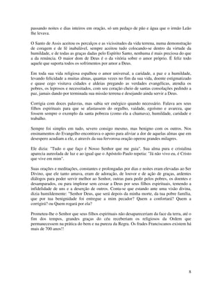 passando noites e dias inteiros em oração, só um pedaço de pão e água que o irmão Leão
lhe levava.

O Santo de Assis aceitou os percalços e as vicissitudes da vida terrena, numa demonstração
de coragem e de fé inabalável, sempre aceitou tudo colocando-se dentro da virtude da
humildade, e de todas as graças dadas pelo Espírito Santo, nenhuma é mais preciosa do que
a da renúncia. O maior dom de Deus é o da vitória sobre o amor próprio. É feliz todo
aquele que suporta todos os sofrimentos por amor a Deus.

Em toda sua vida religiosa espalhou o amor universal, a caridade, a paz e a humildade,
levando felicidade a muitas almas, quantas vezes no fim da sua vida, doente estigmatizado
e quase cego visitava cidades e aldeias pregando as verdades evangélicas, atendia os
pobres, os leprosos e necessitados, com seu coração cheio de santas consolações pedindo a
paz, jamais dando por terminada sua missão terrena e desejando ainda servir a Deus.

Corrigia com doces palavras, mas sabia ser enérgico quando necessário. Falava aos seus
filhos espirituais para que se afastassem do orgulho, vaidade, egoísmo e avareza, que
fossem sempre o exemplo da santa pobreza (como ela a chamava), humildade, caridade e
trabalho.

Sempre foi simples em tudo, severo consigo mesmo, mas benigno com os outros. Nos
ensinamentos do Evangelho encontrava o apoio para aliviar a dor de aquelas almas que em
desespero acudiam a ele, e através da sua fervorosa oração operou grandes milagres.

Ele dizia: "Tudo o que faço é Nosso Senhor que me guia". Sua alma pura e cristalina
aparecia aureolada de luz e ao igual que o Apóstolo Paulo repetia: "Já não vivo eu, é Cristo
que vive em mim".

Suas orações e meditações, constantes e prolongadas por dias e noites eram elevadas ao Ser
Divino, que ele tanto amava, eram de adoração, de louvor e de ação de graças, ardentes
diálogos para poder servir melhor ao Senhor, outras para pedir pelos pobres, os doentes e
desamparados, ou para implorar sem cessar a Deus por seus filhos espirituais, temendo a
infidelidade de uns e a deserção de outros. Conta-se que estando ante uma visão divina,
dizia humildemente: "Senhor Deus, que será depois da minha morte, da tua pobre família,
que por tua benignidade foi entregue a mim pecador? Quem a confortará? Quem a
corrigirá? ou Quem rogará por ela?

Prometeu-lhe o Senhor que seus filhos espirituais não desapareceriam da face da terra, até o
fim dos tempos, grandes graças do céu receberiam os religiosos da Ordem que
permanecessem na prática do bem e na pureza da Regra. Os frades Franciscanos existem há
mais de 700 anos!!




                                                                                          8
 