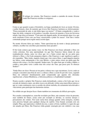 O milagre da vertente, São Francisco orando a caminho do monte Alverne
             (onde São Francisco recebeu os estigmas).



Conta-se que quando ia para o Eremitério, na longa caminhada de Assis ao monte Alverne,
o pobre homem, dono do jumento que levava São Francisco lastimava-se dolorosamente:
"Estou morrendo de sede, se não beber água vou morrer!". O Santo compadecido e vendo o
lugar tão árido, composto só de pedras e cascalho, desceu do jumento e ficou em fervorosa
oração, logo disse ao homem: "Corre para trás daquela pedra, ali encontrarás água viva, que
neste momento Cristo com sua força, misericórdia e poder fez nascer". Este fato é muito
comentado porque nessa região nunca existiu água.

No monte Alverne falou aos irmãos: "Sinto aproximar-me da morte e desejo permanecer
solitário, recolher-me com Deus para lamentar meus pecados".

O frei Leão contava que muitas vezes viu São Francisco em êxtase adorando a Deus em
visões celestiais. Em uma oportunidade viu que São Francisco falava diante de uma
resplandecente chama, outra vez disse que viu o Santo extrair algo de seu peito para
oferecer a Deus, o frei Leão perguntou depois a São Francisco o que significava aquilo e
ele respondeu: "Meu irmão, naquela chama que viste estava Deus, o qual daquela maneira
me falava, como antigamente o fez com Moisés, e entre outras coisas me pediu para lhe
oferecer três coisas, e eu Lhe respondi: Senhor meu, Tu sabes bem que só tenho o hábito, o
cordão e uma pobre veste e ainda estas três coisas são Tuas, que posso pois Te oferecer
Senhor?"

"Então Deus me disse: Procura no teu peito e oferece-me o que encontrares. Levei a mão ao
coração e encontrei uma bola de ouro e a ofereci a Deus e assim fiz por três vezes, segundo
Deus me ordenara! Imediatamente pude compreender que aquelas três oferendas
significavam: a Santa Obediência, a Altíssima pobreza e a Esplêndida Castidade".

Noutra ocasião o próprio São Francisco ainda deslumbrado, contou a frei Leão que viu-se
cercado de inúmeros anjos, um deles tocava em delicado violino uma maravilhosa música e
que se o anjo continuasse com os acordes da celeste melodia, ele certamente teria deixado a
vida terrena, para participar das harmonias eternas.

Na solidão em que desejou ficar o Santo também teve momentos de difíceis provações.

Nos estados contemplativos, eram-lhe revelados por Deus, não somente coisas do presente,
mais também do futuro, assim como por exemplo as dúvidas, os secretos desejos e
pensamentos dos irmãos. Frei Leão numa hora amarga quando sofria tentações, recebeu
uma preciosa benção para qualquer doença do espírito. Uma benção assinada com um
simples Thau, que representa o símbolo da cruz, o amor a Cristo, também é o signo dos que
são amados por Deus, São Francisco tinha grande veneração por este símbolo e nas suas


                                                                                         9
 