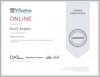 EDUCA
T
ION FOR EVE
R
YONE
CO
U
R
S
E
C E R T I F
I
C
A
TE
COURSE
CERTIFICATE
DECEMBER 11, 2015
Sunil Kappal
People Analytics
an online non-credit course authorized by University of Pennsylvania and offered
through Coursera
has successfully completed
Cade Massey ,Martine Haas, Matthew Bidwell
Verify at coursera.org/verify/9BYJVN754KXG
Coursera has confirmed the identity of this individual and
their participation in the course.
 