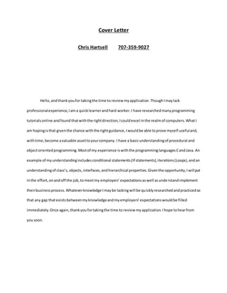 Cover Letter
Chris Hartsell 707-359-9027
Hello,andthankyoufor takingthe time to review myapplication.ThoughImaylack
professionalexperience,Iama quicklearnerandhard worker.I have researchedmanyprogramming
tutorialsonline andfound thatwiththe rightdirection,Icouldexcel inthe realmof computers.WhatI
am hopingisthat giventhe chance withthe rightguidance,Iwouldbe able toprove myself usefuland,
withtime,become avaluable assettoyourcompany. I have a basicunderstandingof procedural and
objectorientedprogramming.Mostof my experience iswiththe programminglanguagesCandJava. An
example of myunderstandingincludesconditional statements(If statements),iterations(Loops),andan
understandingof class’s, objects,interfaces,andhierarchical properties.Giventhe opportunity,Iwillput
inthe effort,onandoff the job,to meetmy employers’expectationsaswell asunderstandimplement
theirbusinessprocess.Whateverknowledge Imaybe lackingwill be quicklyresearchedandpracticedso
that any gap thatexistsbetweenmyknowledgeandmyemployers’expectationswouldbe filled
immediately.Once again,thankyoufortakingthe time to review myapplication.Ihope tohearfrom
yousoon.
 