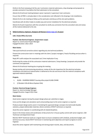 Page 2 of 3
Perform the final reviewing of all the sub / contractors material submissions, shop drawings and proposals to
provide comments if any before the final submission to the consultant.
Attend of all technical meeting between owner represent / supervisor/ main contractor.
Ensure that all PMI’s is already taken in the consideration and reflected in the drawings / site installations.
Attend of all on site meeting to follow up the work plan and discuss all the site work problems.
Coordinate with all other trades to enable easy and correct installation for the electrical activates.
Attend of all work inspections with the consultant to clarify any comments from the consultant side and review
all the material delivered to the site.
3. NAGA Architects, Engineers, Designers & Planners [www.naga.ae] (4 years)
4.
UAE / Dubai Office (Current)
Position: Site Electrical Engineer. (Supervision scope)
Report to: Construction Project Manager
Engaged Duration: 2012: 2014
Main Duties:
Take quick technical corrective actions regarding any site technical problems.
Present the construction team in meetings with the client / project managers / head of building services when is
required.
Reply RFI’s with analyzes the associated cost / time implication if any.
Performing the review of all the contractors material submissions / shop drawings / proposals and provide the
comments and approvals.
Attend of all technical meeting plus on going site meeting.
Review testing and commissioning procedures; review all the site inspections for the electrical activates
installations and electrical material when is delivered to the site and ensure that the material compliance with
approved material submittals.
Projects:
1. ALAIN – GHAREBA EMIRATI housing villas project & ABU DHABI
2. (3 Resident Villa & Mona Elqubasi Villa)
Position: Electrical Design Engineer.
Report to: electrical design Manager
Engaged Duration: August 2014: Now
Main Duties:
Assist senior engineer during the project design phase per submittal or stages.
Carry out the design and calculation work and providing input to the senior engineer as required.
Produce project design works assist in translating the approved design concepts into technically feasible
solutions, prepare deliverable materials; directs activities of REVIT technician as required.
Assist the senior engineer in coordinating with all related disciplines.
Assist in the timely review and coordination of documents for in-house quality control with senior engineer, CAD
Technician and department head.
Monitor REVIT Technician work on a regular basis to ensure compliance with schedule, production budget, and
technical accuracy. Assists REVIT Technician in maintaining work objectives and reports progress to senior
Engineer.
Assist the senior engineer with maintaining and storing project records, data, and documents.
 