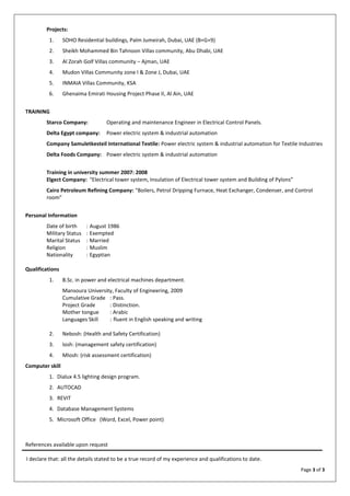 Page 3 of 3
Projects:
1. SOHO Residential buildings, Palm Jumeirah, Dubai, UAE (B+G+9)
2. Sheikh Mohammed Bin Tahnoon Villas community, Abu Dhabi, UAE
3. Al Zorah Golf Villas community – Ajman, UAE
4. Mudon Villas Community zone I & Zone J, Dubai, UAE
5. INMAIA Villas Community, KSA
6. Ghenaima Emirati Housing Project Phase II, Al Ain, UAE
TRAINING
Starco Company: Operating and maintenance Engineer in Electrical Control Panels.
Delta Egypt company: Power electric system & industrial automation
Company Samuletkesteil International Textile: Power electric system & industrial automation for Textile Industries
Delta Foods Company: Power electric system & industrial automation
Training in university summer 2007: 2008
Elgect Company: "Electrical tower system, Insulation of Electrical tower system and Building of Pylons”
Cairo Petroleum Refining Company: “Boilers, Petrol Dripping Furnace, Heat Exchanger, Condenser, and Control
room”
Personal Information
Date of birth : August 1986
Military Status : Exempted
Marital Status : Married
Religion : Muslim
Nationality : Egyptian
Qualifications
1. B.Sc. in power and electrical machines department.
Mansoura University, Faculty of Engineering, 2009
Cumulative Grade : Pass.
Project Grade : Distinction.
Mother tongue : Arabic
Languages Skill : fluent in English speaking and writing
2. Nebosh: (Health and Safety Certification)
3. Iosh: (management safety certification)
4. MIosh: (risk assessment certification)
Computer skill
1. Dialux 4.5 lighting design program.
2. AUTOCAD
3. REVIT
4. Database Management Systems
5. Microsoft Office (Word, Excel, Power point)
References available upon request
I declare that: all the details stated to be a true record of my experience and qualifications to date.
 