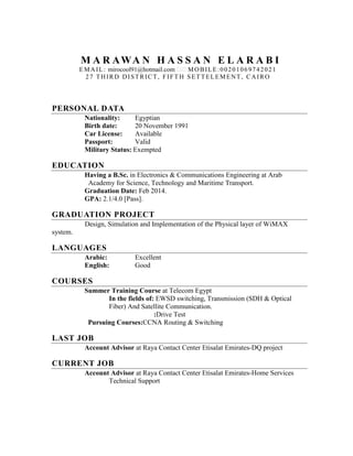 M A R AWA N H A S S A N E L A R A B I
EMAIL: mirocool91@hotmail.com MOBILE:00201069742021
27 THIRD DISTRICT, FIFT H SETTELEMENT , CAIRO
PERSONAL DATA
Nationality: Egyptian
Birth date: 20 November 1991
Car License: Available
Passport: Valid
Military Status: Exempted
EDUCATION
Having a B.Sc. in Electronics & Communications Engineering at Arab
Academy for Science, Technology and Maritime Transport.
Graduation Date: Feb 2014.
GPA: 2.1/4.0 [Pass].
GRADUATION PROJECT
Design, Simulation and Implementation of the Physical layer of WiMAX
system.
LANGUAGES
Arabic: Excellent
English: Good
COURSES
Summer Training Course at Telecom Egypt
In the fields of: EWSD switching, Transmission (SDH & Optical
Fiber) And Satellite Communication.
:Drive Test
Pursuing Courses:CCNA Routing & Switching
LAST JOB
Account Advisor at Raya Contact Center Etisalat Emirates-DQ project
CURRENT JOB
Account Advisor at Raya Contact Center Etisalat Emirates-Home Services
Technical Support
 