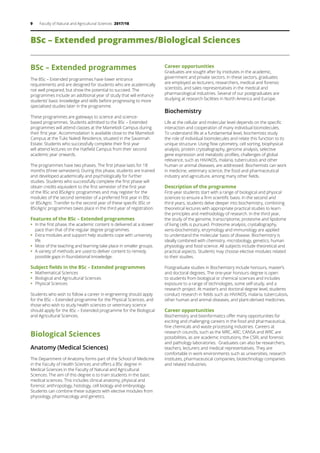 9 Faculty of Natural and Agricultural Sciences 2017/18
BSc – Extended programmes/Biological Sciences
BSc – Extended programmes
The BSc – Extended programmes have lower entrance
requirements and are designed for students who are academically
not well prepared, but show the potential to succeed. The
programmes include an additional year of study that will enhance
students’ basic knowledge and skills before progressing to more
specialised studies later in the programme.
These programmes are gateways to science and science-
based programmes. Students admitted to the BSc – Extended
programmes will attend classes at the Mamelodi Campus during
their first year. Accommodation is available close to the Mamelodi
Campus at the Tuks Naledi Residence, situated in the Savannah
Estate. Students who successfully complete their first year
will attend lectures on the Hatfield Campus from their second
academic year onwards.
The programmes have two phases. The first phase lasts for 18
months (three semesters). During this phase, students are trained
and developed academically and psychologically for further
studies. Students who successfully complete the first phase will
obtain credits equivalent to the first semester of the first year
of the BSc and BScAgric programmes and may register for the
modules of the second semester of a preferred first year in BSc
or BScAgric. Transfer to the second year of these specific BSc or
BScAgric programmes takes place in the third year of registration.
Features of the BSc – Extended programmes
ƒƒ In the first phase, the academic content is delivered at a slower
pace than that of the regular degree programmes.
ƒƒ Extra modules and support help students cope with university
life.
ƒƒ Most of the teaching and learning take place in smaller groups.
ƒƒ A variety of methods are used to deliver content to remedy
possible gaps in foundational knowledge.
Subject fields in the BSc – Extended programmes
ƒƒ Mathematical Sciences
ƒƒ Biological and Agricultural Sciences
ƒƒ Physical Sciences
Students who wish to follow a career in engineering should apply
for the BSc – Extended programme for the Physical Sciences, and
those who wish to study health sciences or veterinary science
should apply for the BSc – Extended programme for the Biological
and Agricultural Sciences.
Biological Sciences
Anatomy (Medical Sciences)
The Department of Anatomy forms part of the School of Medicine
in the Faculty of Health Sciences and offers a BSc degree in
Medical Sciences in the Faculty of Natural and Agricultural
Sciences. The aim of this degree is to train students in the basic
medical sciences. This includes clinical anatomy, physical and
forensic anthropology, histology, cell biology and embryology.
Students can combine these subjects with elective modules from
physiology, pharmacology and genetics.
Career opportunities
Graduates are sought after by institutes in the academic,
government and private sectors. In these sectors, graduates
are employed as lecturers, researchers, medical and forensic
scientists, and sales representatives in the medical and
pharmacological industries. Several of our postgraduates are
studying at research facilities in North America and Europe.
Biochemistry
Life at the cellular and molecular level depends on the specific
interaction and cooperation of many individual biomolecules.
To understand life at a fundamental level, biochemists study
the role of individual biomolecules and relate this function to its
unique structure. Using flow cytometry, cell sorting, biophysical
analysis, protein crystallography, genome analysis, selective
gene expression and metabolic profiles, challenges of global
relevance, such as HIV/AIDS, malaria, tuberculosis and other
human or animal diseases, are addressed. Biochemists can work
in medicine, veterinary science, the food and pharmaceutical
industry and agriculture, among many other fields.
Description of the programme
First-year students start with a range of biological and physical
sciences to ensure a firm scientific basis. In the second and
third years, students delve deeper into biochemistry, combining
theoretical lectures with appropriate practical studies to learn
the principles and methodology of research. In the third year,
the study of the genome, transcriptome, proteome and lipidome
of living cells is pursued. Proteome analysis, crystallography,
xeno-biochemistry, enzymology and immunology are applied
to understand the molecular basis of disease. Biochemistry is
ideally combined with chemistry, microbiology, genetics, human
physiology and food science. All subjects include theoretical and
practical aspects. Students may choose elective modules related
to their studies.
Postgraduate studies in Biochemistry include honours, master’s
and doctoral degrees. The one-year honours degree is open
to students from biological or chemical sciences and includes
exposure to a range of technologies, some self-study, and a
research project. At master’s and doctoral degree level, students
conduct research in fields such as HIV/AIDS, malaria, tuberculosis,
other human and animal diseases, and plant-derived medicines.
Career opportunities
Biochemistry and bioinformatics offer many opportunities for
exciting and challenging careers in the food and pharmaceutical,
fine chemicals and waste processing industries. Careers at
research councils, such as the MRC, ARC, CANSA and WRC are
possibilities, as are academic institutions, the CSIR, and forensic
and pathology laboratories. Graduates can also be researchers,
teachers, lecturers and medical representatives. They are
comfortable in work environments such as universities, research
institutes, pharmaceutical companies, biotechnology companies
and related industries.
 