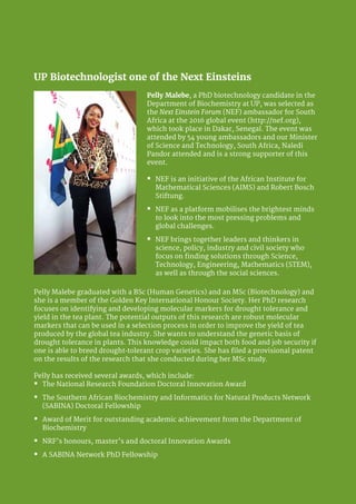 University of Pretoria 10
Pelly Malebe graduated with a BSc (Human Genetics) and an MSc (Biotechnology) and
she is a member of the Golden Key International Honour Society. Her PhD research
focuses on identifying and developing molecular markers for drought tolerance and
yield in the tea plant. The potential outputs of this research are robust molecular
markers that can be used in a selection process in order to improve the yield of tea
produced by the global tea industry. She wants to understand the genetic basis of
drought tolerance in plants. This knowledge could impact both food and job security if
one is able to breed drought-tolerant crop varieties. She has filed a provisional patent
on the results of the research that she conducted during her MSc study.
Pelly has received several awards, which include:
�	 The National Research Foundation Doctoral Innovation Award
�	 The Southern African Biochemistry and Informatics for Natural Products Network
(SABINA) Doctoral Fellowship
�	 Award of Merit for outstanding academic achievement from the Department of
Biochemistry
�	 NRF’s honours, master’s and doctoral Innovation Awards
�	 A SABINA Network PhD Fellowship
UP Biotechnologist one of the Next Einsteins
Pelly Malebe, a PhD biotechnology candidate in the
Department of Biochemistry at UP, was selected as
the Next Einstein Forum (NEF) ambassador for South
Africa at the 2016 global event (http://nef.org),
which took place in Dakar, Senegal. The event was
attended by 54 young ambassadors and our Minister
of Science and Technology, South Africa, Naledi
Pandor attended and is a strong supporter of this
event.
�	 NEF is an initiative of the African Institute for
Mathematical Sciences (AIMS) and Robert Bosch
Stiftung.
�	 NEF as a platform mobilises the brightest minds
to look into the most pressing problems and
global challenges.
�	 NEF brings together leaders and thinkers in
science, policy, industry and civil society who
focus on finding solutions through Science,
Technology, Engineering, Mathematics (STEM),
as well as through the social sciences.
 