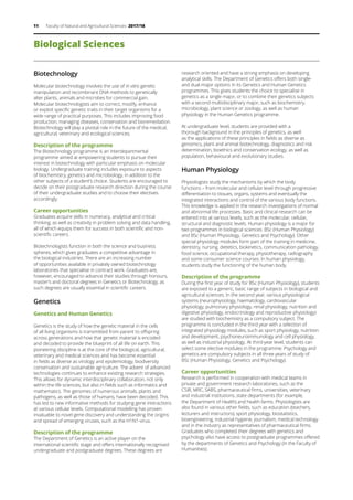 11 Faculty of Natural and Agricultural Sciences 2017/18
Biotechnology
Molecular biotechnology involves the use of in vitro genetic
manipulation and recombinant DNA methods to genetically
alter plants, animals and microbes for commercial gain.
Molecular biotechnologists aim to correct, modify, enhance
or exploit specific genetic traits in their target organisms for a
wide range of practical purposes. This includes improving food
production, managing diseases, conservation and bioremediation.
Biotechnology will play a pivotal role in the future of the medical,
agricultural, veterinary and ecological sciences.
Description of the programme
The Biotechnology programme is an interdepartmental
programme aimed at empowering students to pursue their
interest in biotechnology with particular emphasis on molecular
biology. Undergraduate training includes exposure to aspects
of biochemistry, genetics and microbiology, in addition to the
other subjects of a student’s choice. Students are encouraged to
decide on their postgraduate research direction during the course
of their undergraduate studies and to choose their electives
accordingly.
Career opportunities
Graduates acquire skills in numeracy, analytical and critical
thinking, as well as creativity in problem solving and data handling,
all of which equips them for success in both scientific and non-
scientific careers.
Biotechnologists function in both the science and business
spheres, which gives graduates a competitive advantage in
the biological industries. There are an increasing number
of opportunities available in privately owned biotechnology
laboratories that specialise in contract work. Graduates are,
however, encouraged to advance their studies through honours,
master’s and doctoral degrees in Genetics or Biotechnology, as
such degrees are usually essential in scientific careers.
Genetics
Genetics and Human Genetics
Genetics is the study of how the genetic material in the cells
of all living organisms is transmitted from parent to offspring
across generations and how that genetic material is encoded
and decoded to provide the blueprint of all life on earth. This
pioneering discipline is at the core of the biological, agricultural,
veterinary and medical sciences and has become essential
in fields as diverse as virology and epidemiology, biodiversity
conservation and sustainable agriculture. The advent of advanced
technologies continues to enhance existing research strategies.
This allows for dynamic interdisciplinary collaboration, not only
within the life sciences, but also in fields such as informatics and
mathematics. The genomes of numerous animals, plants and
pathogens, as well as those of humans, have been decoded. This
has led to new informative methods for studying gene interactions
at various cellular levels. Computational modelling has proven
invaluable to novel gene discovery and understanding the origins
and spread of emerging viruses, such as the H1N1-virus.
Description of the programme
The Department of Genetics is an active player on the
international scientific stage and offers internationally recognised
undergraduate and postgraduate degrees. These degrees are
research oriented and have a strong emphasis on developing
analytical skills. The Department of Genetics offers both single-
and dual-major options in its Genetics and Human Genetics
programmes. This gives students the choice to specialise in
genetics as a single major, or to combine their genetics subjects
with a second multidisciplinary major, such as biochemistry,
microbiology, plant science or zoology, as well as human
physiology in the Human Genetics programme.
At undergraduate level, students are provided with a
thorough background in the principles of genetics, as well
as the applications of these principles in fields as diverse as
genomics, plant and animal biotechnology, diagnostics and risk
determination, bioethics and conservation ecology, as well as
population, behavioural and evolutionary studies.
Human Physiology
Physiologists study the mechanisms by which the body
functions – from molecular and cellular level through progressive
differentiation to tissues, organs, systems and eventually the
integrated interactions and control of the various body functions.
This knowledge is applied in the research investigations of normal
and abnormal life processes. Basic and clinical research can be
entered into at various levels, such as the molecular, cellular,
structural and diagnostic levels. Human physiology is a major for
two programmes in biological sciences: BSc (Human Physiology)
and BSc (Human Physiology, Genetics and Psychology). Other
special physiology modules form part of the training in medicine,
dentistry, nursing, dietetics, biokinetics, communication pathology,
food science, occupational therapy, physiotherapy, radiography
and some consumer science courses. In human physiology,
students study the functioning of the human body.
 
Description of the programme
During the first year of study for BSc (Human Physiology), students
are exposed to a generic, basic range of subjects in biological and
agricultural sciences. In the second year, various physiological
systems (neurophysiology, haematology, cardiovascular
physiology, pulmonary physiology, renal physiology, nutrition and
digestive physiology, endocrinology and reproductive physiology)
are studied with biochemistry as a compulsory subject. The
programme is concluded in the third year with a selection of
integrated physiology modules, such as sport physiology, nutrition
and development, psychoneuroimmunology and cell physiology,
as well as industrial physiology. At third-year level, students can
select some elective modules in the programme. Psychology and
genetics are compulsory subjects in all three years of study of
BSc (Human Physiology, Genetics and Psychology).
Career opportunities
Research is performed in cooperation with medical teams in
private and government research laboratories, such as the
CSIR, MRC, SABS, pharmaceutical firms, universities, veterinary
and industrial institutions, state departments (for example,
the Department of Health) and health farms. Physiologists are
also found in various other fields, such as education (teachers,
lecturers and instructors), sport physiology, biostatistics,
bioengineering, industrial hygiene, journalism, medical technology
and in the industry as representatives of pharmaceutical firms.
Graduates who completed their degrees with genetics and
psychology also have access to postgraduate programmes offered
by the departments of Genetics and Psychology (in the Faculty of
Humanities).
Biological Sciences
 