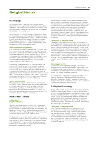 University of Pretoria 12
Microbiology
Microbiology provides a large diversity of interesting study
opportunities. Micro-organisms (viruses, bacteria and fungi) form
an essential part of our planet and students are trained to study
their functions and roles, as well as how microbes could be used
or controlled in our everyday lives.
Micro-organisms are important to health and agriculture due to
the diseases they cause. In this regard, microbiologists study the
pathogens responsible for serious infectious diseases of humans,
animals, wildlife and plants in order to treat and control them.
Microbiology also focuses on the different applications where
beneficial micro-organisms are used for food production, water
purification and other industrial applications.
Description of the programme
A microbiologist’s basic training is a three-year BSc degree. Apart
from exposure to a range of subjects in the biological sciences,
there is also a focus on specialised microbiology subjects, such
as mycology, bacteriology, virology, microbial ecology, clinical
microbiology, plant pathology, molecular microbiology, microbial
interactions and food microbiology. Students can combine
microbiology with genetics, biochemistry, zoology or plant
sciences as part of a dual-major degree.
Postgraduate studies are essential for a research career. The
University of Pretoria has several internationally recognised
research programmes of which postgraduate students form
an integral part. At the molecular and cellular level, the focus is
on issues such as the design of new vaccines, understanding
pathogenicity, and the development of new and improved ways to
detect and quickly identify microbes. There is also a focus on the
discovery and description of new micro-organisms, and gaining a
better understanding of their evolution and diversity.
Career opportunities
Microbiologists can pursue a variety of careers from practical
applications to basic research. Career opportunities are available
in the medical and veterinary sector, as well as in the food,
fermentation, agriculture, environmental and water sector.
Research can be conducted at organisations such as the CSIR,
MRC or ARC. Microbiologists are also employed as lecturers and
researchers at various academic institutions.
Plant and Soil Sciences
BSc (Ecology)
BSc (Plant Science)
Plants are fascinating organisms and very little is known about
all their potential uses. It is, however, well known that plants are
the best factories for synthesising valuable natural products. The
Department of Plant and Soil Sciences is a large department,
which offers both BSc and BScAgric degrees. (Information about
the BScAgric degree appears later in this document.)
The Department is dynamic, innovative, modern and relevant.
Staff members undertake world-class research and 70% of them
have NRF ratings. Much of the research is of an applied nature,
and contributes to the improvement of agricultural crops and
methods, plant diseases, the use of plant-derived compounds,
biodiversity and plant biotechnology.
In medicinal plant science, students learn about the discovery
and use of plant medicines and phytotherapeutically important
molecules obtained from plants. In plant biotechnology, molecular
tools and the use of model plants are discussed to study whole-
plant physiology. Gene and promoter identification, transfer
techniques for plant improvement and the analysis of plant
transcriptomes for plant improvement using micro-arrays are
investigated. In the study of plant diversity and ecology, students
learn about South Africa’s rich and diverse vegetation and how
to facilitate conservation and management strategies for future
generations.
Description of the programme
During the first two years of study, students are exposed to a
range of subjects in biological sciences. They can specialise during
their third year. The Department specialises in plant diversity and
ecology, plant biotechnology and medicinal plant science. In the
third year, students will get the opportunity to do several practical
sessions and experience plants in their natural habitat during
a field excursion. Postgraduate degrees are also offered. The
one-year full-time or two-year part-time internet-based honours
degree includes a research project and some theoretical modules.
At master’s and doctoral degree levels, students are required to
complete research projects in one of the Department’s research
fields.
Career opportunities
Career opportunities range from working in a laboratory to
studying plants in their natural environment. Employment could
be at biotechnology and pharmaceutical firms, South African
National Parks, private ecological companies, research institutions
such as the CSIR, ARC, SANBI and universities.
The undergraduate and postgraduate programmes focus on
the study of organisms that cause diseases, how plants are
affected by diseases and how plant diseases can be controlled.
Postgraduate students can specialise in areas such as postharvest
pathology, food safety and plant protection.
Zoology and Entomology
Zoology is the scientific study of animals. The majority of animals,
in terms of individuals and species, are insects, and their study is
termed entomology. Zoology and Entomology incorporates many
more specialised disciplines like anatomy, behaviour, conservation
biology, ecology, evolutionary biology, genetics, physiology, the
epidemiology of wildlife diseases and plant-insect interactions.
Zoologists and entomologists work closely with agriculturalists,
economists, engineers, mathematicians, physicists, plant scientists
and veterinarians, among others.
Description of the programme
In the BSc programmes, students are exposed to a range
of subjects during the first two years of study to provide a
firm foundation for further study. In the third year, students
take specified modules to qualify in zoology, entomology or
ecology. Laboratory- and field-based practical experience in
all the modules provide opportunities for students to engage
with the methods used to gain new knowledge in zoology or
entomology. They learn the skills required in the workplace and
for postgraduate study.
Biological Sciences
 