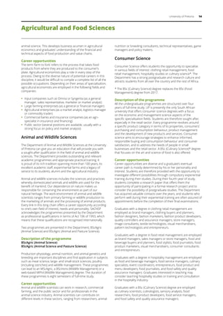 University of Pretoria 14
Agricultural and Food Sciences
animal science. This develops business acumen in agricultural
economics and graduates’ understanding of the financial and
technical aspects of food production and value chains.
Career opportunities
The term ‘farm to fork’ refers to the process that takes food
products from where they are produced to the consumer’s
plate. Agricultural economists play a role in every step of the
process. Owing to the diverse nature of potential careers in this
discipline, it would be difficult to compile a complete list of all the
possible occupations. Depending on their areas of specialisation,
agricultural economists are employed in the following fields and
companies:
ƒƒ Input companies such as Omnia or Syngenta (as a general
manager, sales representative, marketer or market analyst)
ƒƒ Large farming enterprises (as a general or financial manager)
ƒƒ Agricultural enterprises (as a market analyst, logistics manager
or commodity trader)
ƒƒ Commercial banks and insurance companies (as an agri-
specialist in insurance and financing)
ƒƒ Public sector (several positions are available, usually with a
strong focus on policy and market analysis)
Animal and Wildlife Sciences
The Department of Animal and Wildlife Sciences at the University
of Pretoria can give you an education that will provide you with
a sought-after qualification in the field of animal and wildlife
sciences. The Department provides outstanding and relevant
academic programmes and appropriate practical training. It
is proud of its rich tradition spanning more than 100 years, its
excellent academic staff, experimental farms and a legacy of
service to its students, alumni and the agricultural industry.
Animal and wildlife sciences includes the sciences and practices
whereby domesticated animals and wildlife are used for the
benefit of mankind. Our dependence on nature makes us
responsible for conserving the environment as part of our
natural heritage. The work environment of animal and wildlife
scientists ranges from primary farming or wildlife production to
the marketing of animals and the processing of animal products.
Every link in this long chain offers a career opportunity according
to one’s own field of interest, needs and personality. SACNSP
acknowledges the programmes presented by the Department
as professional qualifications in terms of Act 106 of 1993, which
means that these qualifications are recognised internationally.
Two programmes are presented in the Department; BScAgric
(Animal Science) and BScAgric (Animal and Pasture Science).
Description of the programme
BScAgric (Animal Science)
BScAgric (Animal Science and Pasture Science)
Production physiology, animal nutrition, and animal genetics and
breeding are important disciplines and find application in subjects
such as meat science, large- and small-stock sciences, poultry
(including ostriches) and wildlife management. These programmes
can lead to an MScAgric, a BScHons (Wildlife Management) or a
web-based MPhil (Wildlife Management) degree. The duration of
these programmes is eight semesters of full-time study.
Career opportunities
Animal and wildlife scientists can work in research, commercial
farming, and the public sector and for professionals in the
animal science industry. Animal scientists can contribute on
different levels in these sectors, ranging from researchers, animal
nutrition or breeding consultants, technical representatives, game
managers and policy makers.
Consumer Science
Consumer Science offers students the opportunity to specialise
in various fields of interest: clothing retail management, food
retail management, hospitality studies or culinary science*. The
Department has a strong postgraduate and research culture and
attracts students from all over the country and the rest of Africa.
* The BSc (Culinary Science) degree replaces the BSc (Food
Management) degree from 2017.
Description of the programme
All the undergraduate programmes are structured over four
years of full-time study. UP is presently the only South African
university that offers consumer science degrees with a focus
on the economic and management science aspects of the
specific specialisation fields. Students are therefore sought after,
especially in the retail sector. Every programme revolves around
a specific product category in terms of its properties, consumers’
purchasing and consumption behaviour, product management
and the development of new products and services. Consumer
science aims to encourage strategies to enhance informed,
responsible buying and consumption behaviour and consumer
satisfaction, and to address the needs of people in small
businesses and the retail sector. A BSc (Culinary Science)* degree
that focuses on the art and science of food is also offered.
Career opportunities
Career opportunities are diverse and a graduate’s eventual
career path is mostly determined by his or her personality and
interest. Students are therefore provided with the opportunity to
investigate different possibilities through compulsory experiential
training during their studies. During their fourth year of study,
students complete a research paper that offers them the
opportunity of participating in a formal research project and to
consider the possibility of postgraduate studies. The Department
has acquired valuable contacts over the years, and students who
perform well during their experiential training are often assured of
appointments before the completion of their final examinations.
Graduates with a degree in clothing retail management are
employed as brand managers, clothing buyers and planners,
fashion designers, fashion marketers, fashion product developers,
quality controllers and assurance managers, store managers,
image consultants, textile technologists, visual merchandisers,
pattern technologists and entrepreneurs.
Graduates with a degree in food retail management are employed
as brand managers, sales managers or store managers, food and
beverage buyers and planners, food stylists, food journalists, food
product marketers, visual merchandisers, consumer consultants
and entrepreneurs.
Graduates with a degree in hospitality management are employed
as food and beverage managers, food service managers, culinary
specialists, event coordinators, entrepreneurs, food product and
menu developers, food journalists, and food safety and quality
assurance managers. Graduates interested in teaching may
consider teaching hospitality studies or training and consultation
in the hospitality industry.
Graduates with a BSc (Culinary Science) degree are employed
as culinary scientists, culinologists, sensory analysts, food
researchers, food product developers, food service managers,
and food safety and quality assurance managers.
 