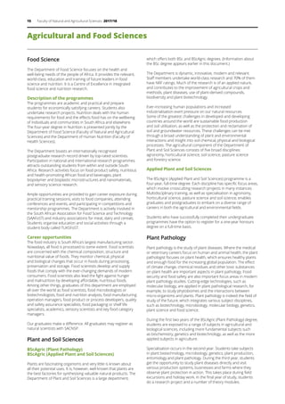 15 Faculty of Natural and Agricultural Sciences 2017/18
Agricultural and Food Sciences
Food Science
The Department of Food Science focuses on the health and
well-being needs of the people of Africa. It provides the relevant,
world-class, education and training of future leaders in food
science and nutrition. It is a Centre of Excellence in integrated
food science and nutrition research.
Description of the programmes
The programmes are academic and practical and prepare
students for economically satisfying careers. Students also
undertake research projects. Nutrition deals with the human
requirements for food and the effects food has on the wellbeing
of individuals and communities in South Africa and elsewhere.
The four-year degree in Nutrition is presented jointly by the
Department of Food Science (Faculty of Natural and Agricultural
Sciences) and the Department of Human Nutrition (Faculty of
Health Sciences).
The Department boasts an internationally recognised
postgraduate research record driven by top-rated scientists.
Participation in national and international research programmes
attracts outstanding students from within and outside South
Africa. Research activities focus on food product safety, nutritious
and health-promoting African food and beverages, plant
biopolymer and bioplastic microstructures and nanomaterials,
and sensory science research.
Ample opportunities are provided to gain career exposure during
practical training sessions, visits to food companies, attending
conferences and events, and participating in competitions and
mentorship programmes. The Department is actively involved in
the South African Association for Food Science and Technology
(SAAFoST) and industry associations for meat, dairy and cereals.
Students organise education and social activities through a
student body called TUKSFoST.
Career opportunities
The food industry is South Africa’s largest manufacturing sector.
Nowadays, all food is processed to some extent. Food scientists
are concerned with the chemical composition, structure and
nutritional value of foods. They monitor chemical, physical
and biological changes that occur in foods during processing,
preservation and storage. Food scientists develop and supply
foods that comply with the ever-changing demands of modern
consumers. Food scientists also lead the fight against hunger
and malnutrition by developing affordable, nutritious foods.
Among other things, graduates of this department are employed
all over the world as food scientists, food microbiologists or
biotechnologists, food and nutrition analysts, food manufacturing
operation managers, food product or process developers, quality
and safety assurance specialists, food packaging or shelf life
specialists, academics, sensory scientists and key food category
managers.
Our graduates make a difference. All graduates may register as
natural scientists with SACNSP.
Plant and Soil Sciences
BScAgric (Plant Pathology)
BScAgric (Applied Plant and Soil Sciences)
Plants are fascinating organisms and very little is known about
all their potential uses. It is, however, well known that plants are
the best factories for synthesising valuable natural products. The
Department of Plant and Soil Sciences is a large department,
which offers both BSc and BScAgric degrees. (Information about
the BSc degree appears earlier in this document.)
The Department is dynamic, innovative, modern and relevant.
Staff members undertake world-class research and 70% of them
have NRF ratings. Much of the research is of an applied nature,
and contributes to the improvement of agricultural crops and
methods, plant diseases, use of plant-derived compounds,
biodiversity and plant biotechnology.
Ever-increasing human populations and increased
industrialisation exert pressure on our natural resources.
Some of the greatest challenges in developed and developing
countries around the world are sustainable food production
and soil utilisation, as well as the protection and reclamation of
soil and groundwater resources. These challenges can be met
through a broad understanding of plant and environmental
interactions and insight into soil chemical, physical and biological
processes. The agricultural component of the Department of
Plant and Soil Sciences consists of five broad disciplines:
agronomy, horticultural science, soil science, pasture science
and forestry science.
Applied Plant and Soil Sciences
The BScAgric (Applied Plant and Soil Sciences) programme is a
four-year, full-time degree. Each discipline has specific focus areas,
which involve crosscutting research projects in many instances.
Multidisciplinary training, as well as specialisation in agronomy,
horticultural science, pasture science and soil science, enables
graduates and postgraduates to embark on a diverse range of
careers in both the agricultural and environmental fields.
Students who have successfully completed their undergraduate
programmes have the option to register for a one-year honours
degree on a full-time basis.
Plant Pathology
Plant pathology is the study of plant diseases. Where the medical
or veterinary careers focus on human and animal health, the plant
pathologist focuses on plant health, which ensures healthy plants
and enough food for the increasing global population. The effect
of climate change, chemical residues and other toxic substances
on plant health are important aspects in plant pathology. Food
security and food safety are also important focus areas in modern
plant pathology studies. Cutting-edge technologies, such as
molecular biology, are applied in plant pathological research, for
example, to study phytobiomes and the interactions between
micro-organisms and plants. Plant pathology is indeed the field of
study of the future, which integrates various subject disciplines,
such as biotechnology, microbiology, molecular biology, genetics,
plant science and food science.
During the first two years of the BScAgric (Plant Pathology) degree,
students are exposed to a range of subjects in agricultural and
biological sciences, including more fundamental subjects such
as biochemistry, genetics and biotechnology, as well as the more
applied subjects in agriculture.
Specialisation occurs in the second year. Students take subjects
in plant biotechnology, microbiology, genetics, plant production,
entomology and plant pathology. During the third year, students
get the opportunity to study plant diseases directly and visit
various production systems, businesses and farms where they
observe plant protection in action. This takes place during field
excursions and holiday work. In the final year of study, students
do a research project and a number of theory modules.
 