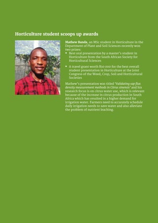 University of Pretoria 16
Horticulture student scoops up awards
Mathew Banda, an MSc student in Horticulture in the
Department of Plant and Soil Sciences recently won
two prizes:
�	 Best oral presentation by a master’s student in
Horticulture from the South African Society for
Horticultural Sciences
�	 A travel grant worth R10 000 for the best overall
student presentation in Horticulture at the Joint
Congress of the Weed, Crop, Soil and Horticultural
Societies
Mathew’s presentation was titled ‘Validating sap flux
density measurement methods in Citrus sinensis’ and his
research focus is on citrus water use, which is relevant
because of the increase in citrus production in South
Africa which has resulted in a higher demand for
irrigation water. Farmers need to accurately schedule
daily irrigation needs to save water and also alleviate
the problem of nutrient leaching.
 