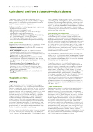 17 Faculty of Natural and Agricultural Sciences 2017/18
Agricultural and Food Sciences/Physical Sciences
Postgraduate studies in this programme include honours,
master’s and doctoral degrees. At master’s and doctoral degree
levels, students are expected to complete a research project in
one of the research areas in the Department.
The Department offers the following postgraduate programmes:
ƒƒ BScAgricHons (Crop Science)
ƒƒ BScHons (Environmental Soil Science)
ƒƒ MScAgric (Agronomy), MScAgric (Horticulture), MScAgric
(Pasture Science), MScAgric (Soil Science)
ƒƒ MSc (Soil Science), MSc (Biotechnology), MSc (Forest Science),
MSc (Forest Management and the Environment)
ƒƒ PhD (Agronomy), PhD (Horticulture), PhD (Pasture Science),
PhD (Soil Science), PhD (Forest Science), PhD (Biotechnology)
Career opportunities
Graduates from the various disciplines of the Department of Plant
and Soil Sciences have the following career opportunities:
ƒƒ Education and training: Graduates can work at universities,
colleges and schools.
ƒƒ Plant pathologists: Graduates are in demand in various
industries. Careers range from researchers to practitioners
who work in laboratories, on commercial farms (which includes
fieldwork) or in the food trade industry.
ƒƒ Research and management: Graduates are also hired at
research institutes, government departments, seed, fertilizer
and agro-chemical companies, municipalities and in the mining
industry.
ƒƒ Extension services for technology transfer: Grower
associations, national and provincial departments of
Agriculture, Forestry and Fisheries, Environmental Affairs,
Tourism, Mineral Resources, Energy, and Water Affairs and
Sanitation also hire graduates.
ƒƒ Entrepreneurial: Graduates can work as consultants or in
production.
Physical Sciences
Chemistry
Everything around us involves chemistry. Chemists recognise
the major role this science plays in supporting modern lifestyles.
Chemistry is responsible for many aspects of our lives: the clothes
we wear are made from synthetic fabrics produced by chemical
processes; the drugs used for curing many illnesses are the result
of intensive chemical research; a chemical process produces
the paper we write on, and the ink we write with is a mixture of
many chemicals. Chemistry assures the quality of the food we
eat, the air we breathe and the water we drink. Our body is a
complex mixture of chemicals, and the principles of chemistry
are fundamental to understanding the processes involved in the
functioning of all living organisms and the development of new
medications and materials. It is the interaction and collaboration
of chemistry with the other sciences and engineering that meet
the ever-increasing demands of a modern society.
Chemistry has been described as the central science as its impact
on our lives and society is all-pervasive. Since 1901, the Nobel
Prize for Chemistry has been awarded to 153 individuals for work
covering all aspects of the chemical sciences. The concepts of
sustainable growth, including the reduction of carbon emissions,
renewable fuels, secure food and fresh water supplies, recycled
materials, environmentally responsible manufacture and waste
disposal are all firmly embedded in chemical expertise. Chemistry
is also at the heart of cutting-edge research in biotechnology,
nanotechnology and new materials required for faster computers
and improved solar voltaic cells.
Description of the programme
This programme focuses on the fundamental aspects of
the discipline and aims to provide students with a thorough
background in the chemical sciences. Undergraduate training in
this programme provides an opportunity to combine chemistry
with other fields of interest, such as physics, geology, mathematics
and computer science, or subjects from the biological sciences,
such as biochemistry, microbiology and botany. In the first year of
study, students are introduced to chemistry. This is followed by a
more in-depth study of analytical, inorganic, organic and physical
chemistry in the second and third years of study. All subjects have
theoretical and practical components.
First-year modules in mathematics and physics are compulsory
subjects for the BSc (Chemistry) degree. More advanced modules
in mathematics and programming are recommended if students
want to pursue postgraduate studies in the computer modelling
of molecules, materials or processes.
Postgraduate degrees in chemistry-based programmes are
research orientated. The one-year honours degree consists of
advanced modules in analytical, organic, inorganic and physical
chemistry, including two practical projects with departmental
research teams of the student’s choice. MSc and PhD studies
involve research projects in the specialised fields of organic and
organometallic synthesis, electrochemistry, nanotechnology,
the computer modelling of compounds and materials, chemical
education and separation science, with the emphasis on
industrial, environmental, food, forensic and clinical applications.
Experienced research leaders and excellent research facilities
are available to expand the international research profile of the
Department and expose students to the frontiers of research in
their field of choice.
Career opportunities
Graduates are employed in most technology-based institutions
and work in a laboratory as part of an industrial, research or
academic institution. A chemist must be able to participate in
teamwork in a multidisciplinary environment in a wide variety of
enterprises in both the private and public sectors. It is important
to note that the type of work available in chemistry depends on
the level of the qualification obtained. Advanced qualifications
will eventually lead to positions in research and/or production
management and require management skills and financial
planning. Many career opportunities are found in the sectors of
education, research, journalism, environmental protection, food
and beverages, energy, water, health, sport, pharmaceutics and
cosmetics, geology, mining and law enforcement. These include
the well-known professions of synthetic chemist, materials
scientist, chemical pathologist, forensic chemist, analytical chemist,
drug analyst, patent lawyer, environmental chemist, geochemist,
food chemist, polymer chemist and soil chemist.
 