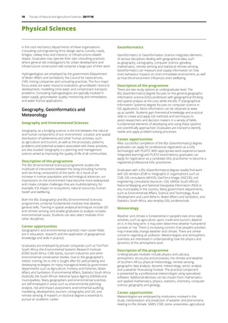 19 Faculty of Natural and Agricultural Sciences 2017/18
Physical Sciences
in the rock mechanics departments of these organisations.
Consulting civil engineering firms design dams, tunnels, roads,
bridges, railway lines and industry- or infrastructure-related
slopes. Graduates may operate their own consulting practices
where general site investigations for urban development and
infrastructure construction will comprise a large part of their work.
Hydrogeologists are employed by the government (Department
of Water Affairs and Sanitation), the Council for Geosciences,
CSIR, mining companies and consulting practices. The four major
focus areas are water resource evaluation, groundwater resource
development, modelling mine water and contaminant transport
problems. Consulting hydrogeologists are typically involved in
water supply, groundwater quality, monitoring and remediation,
and water licence applications.  
 
Geography, Geoinformatics and
Meteorology
Geography and Environmental Sciences
Geography, as a bridging science, is the link between the natural
and human components of our environment. Location and spatial
distribution of settlements and other human activities, such
as agriculture and tourism, as well as the processes, patterns,
problems and potential answers associated with these activities,
are also studied. Geography is a planning and management
science aimed at improving the quality of life of all communities.
Description of the programme
The BSc (Environmental Sciences) programme studies the
multitude of interactions between the living (including humans)
and non-living components of the earth. As a result of an
increase in human population and technological advances, our
impressions on the environment have become more widespread
and create complex challenges that are multidisciplinary, for
example, the impact on ecosystems, natural resources, human
health and wellbeing.
Both the BSc (Geography) and BSc (Environmental Sciences)
programmes comprise fundamental modules that develop
general skills. Training in spatial analytical techniques include GIS
and remote sensing, and enable graduates to analyse complex
environmental issues. Students can also select modules from
other disciplines.
Career opportunities
Geographers’ and environmental scientists’ main career fields
are in education, research and the application of geographical
knowledge and skills in practice.
Graduates are employed by private companies such as TomTom
South Africa, the Environmental Systems Research Institute
(ESRI) South Africa, CSIR, banks, tourism industries and other
environmental conservation bodies. Due to the geographer’s
holistic training, he or she is sought after for policymaking and
developing strategies on many managerial levels by government
departments such as Agriculture, Forestry and Fisheries, Water
Affairs and Sanitation, Environmental Affairs, Statistics South Africa
(StatsSA), the South African National Space Agency (SANSA) and
municipalities. Many geographers and environmental scientists
are self-employed in areas such as environmental planning,
analysis, risk and impact assessment, environmental auditing,
marketing, development, tourism, cartography and GIS, and
remote sensing. A master’s or doctoral degree is essential to
pursue an academic career.
Geoinformatics
Geoinformatics or Geoinformation Science integrates elements
of various disciplines dealing with geographical data, such
as geography, cartography, computer science, geodesy,
mathematics, remote sensing and statistical remote sensing.
Geoinformatics can measure and supply information on how
one’s behaviour impacts on one’s immediate environment, as well
as how the environment influences one’s wellbeing.
Description of the programme
There are two study options at undergraduate level. The
BSc (Geoinformatics) degree focuses on the general geographic
information science (GISc) profession with geographical thinking
and spatial analysis at the core, while the BSc IT (Geographical
Information Systems) degree focuses on computer science in
GIS applications. More information can be obtained at www.
up.ac.za/ebit. Students gain theoretical knowledge and practical
skills to create and apply GIS methods and techniques to
assist researchers and decision makers in a variety of fields.
Fundamental elements of developing and using these systems
are scientifically approached. Graduates are trained to identify
needs and apply problem-solving processes.
Career opportunities
After successful completion of the BSc (Geoinformatics) degree,
graduates can apply for professional registration as a GISc
technologist with PLATO. With appropriate work experience (work-
integrated learning) and PLATO examinations, graduates can
apply for registration as a candidate GISc practitioner to become a
registered professional GISc practitioner.
Graduates with a BSc (Geoinformatics) degree readily find work
with GIS vendors (ESRI or Integraph) or organisations such as
CSIR, GIS consultants (AfriGIS, GeoTerra lmage, GISCOE), civil
engineering consultants (Aurecon, SSI), SANSA, South Africa’s
National Mapping and National Geospatial Information (NGI) or
any municipality in the country. Many government departments,
such as Environmental Affairs, Science and Technology, Rural
Development and Land Reform, Water Affairs and Sanitation, and
Statistics South Africa, also employ GISc professionals.
Meteorology
Weather and climate is fundamental in people’s lives since daily
activities, such as agriculture, sport, travel and tourism, depend
on it. In the long term, it may even determine whether humankind
survives or not. There is increasing concern that people’s activities
may irreversibly change weather and climate. There are similar
concerns regarding air pollution. Meteorologists and atmospheric
scientists are interested in understanding how the physics and
dynamics of the atmosphere work.
Description of the programme
Undergraduate modules include physics and calculus,
atmospheric structures and processes, the climate and weather
of Southern Africa, physical meteorology, remote sensing,
geographic data analysis, dynamic meteorology, vector analysis
and a weather forecasting module. The practical component
is presented by a professional meteorologist using specialised
software. Additional electives can be chosen from mathematics
and applied mathematics, physics, statistics, chemistry, computer
science, geography and geology.
Career opportunities
Meteorologists are employed by institutions involved in the
study, interpretation and prediction of weather and phenomena
relating to the climate. SAWS, CSIR, some universities, agricultural
 