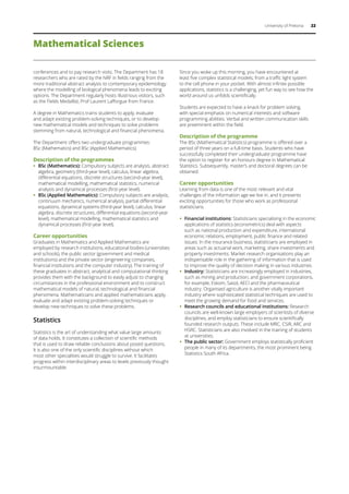 University of Pretoria 22
Mathematical Sciences
conferences and to pay research visits. The Department has 18
researchers who are rated by the NRF in fields ranging from the
more traditional abstract analysis to contemporary epidemiology
where the modelling of biological phenomena leads to exciting
options. The Department regularly hosts illustrious visitors, such
as the Fields Medallist, Prof Laurent Lafforgue from France.
A degree in Mathematics trains students to apply, evaluate
and adapt existing problem-solving techniques, or to develop
new mathematical models and techniques to solve problems
stemming from natural, technological and financial phenomena.
The Department offers two undergraduate programmes:
BSc (Mathematics) and BSc (Applied Mathematics).
Description of the programmes
ƒƒ BSc (Mathematics): Compulsory subjects are analysis, abstract
algebra, geometry (third-year level), calculus, linear algebra,
differential equations, discrete structures (second-year level),
mathematical modelling, mathematical statistics, numerical
analysis and dynamical processes (first-year level).
ƒƒ BSc (Applied Mathematics): Compulsory subjects are analysis,
continuum mechanics, numerical analysis, partial differential
equations, dynamical systems (third-year level), calculus, linear
algebra, discrete structures, differential equations (second-year
level), mathematical modelling, mathematical statistics and
dynamical processes (first-year level).
Career opportunities
Graduates in Mathematics and Applied Mathematics are
employed by research institutions, educational bodies (universities
and schools), the public sector (government and medical
institutions) and the private sector (engineering companies,
financial institutions and the computer industry). The training of
these graduates in abstract, analytical and computational thinking
provides them with the background to easily adjust to changing
circumstances in the professional environment and to construct
mathematical models of natural, technological and financial
phenomena. Mathematicians and applied mathematicians apply,
evaluate and adapt existing problem-solving techniques or
develop new techniques to solve these problems.
Statistics
Statistics is the art of understanding what value large amounts
of data holds. It constitutes a collection of scientific methods
that is used to draw reliable conclusions about posed questions.
It is also one of the only scientific disciplines without which
most other specialities would struggle to survive. It facilitates
progress within interdisciplinary areas to levels previously thought
insurmountable.
Since you woke up this morning, you have encountered at
least five complex statistical models, from a traffic light system
to the cell phone in your pocket. With almost infinite possible
applications, statistics is a challenging, yet fun way to see how the
world around us unfolds scientifically.
Students are expected to have a knack for problem solving,
with special emphasis on numerical interests and software
programming abilities. Verbal and written communication skills
are preeminent within the field.
Description of the programme
The BSc (Mathematical Statistics) programme is offered over a
period of three years on a full-time basis. Students who have
successfully completed their undergraduate programme have
the option to register for an honours degree in Mathematical
Statistics. Subsequently, master’s and doctoral degrees can be
obtained.
Career opportunities
Learning from data is one of the most relevant and vital
challenges of the information age we live in, and it presents
exciting opportunities for those who work as professional
statisticians.
ƒƒ Financial institutions: Statisticians specialising in the economic
applications of statistics (econometrics) deal with aspects
such as national production and expenditure, international
economic relations, employment, public finance and related
issues. In the insurance business, statisticians are employed in
areas such as actuarial work, marketing, share investments and
property investments. Market research organisations play an
indispensable role in the gathering of information that is used
to improve the quality of decision making in various industries.
ƒƒ Industry: Statisticians are increasingly employed in industries,
such as mining and production, and government corporations,
for example, Eskom, Sasol, AECI and the pharmaceutical
industry. Organised agriculture is another vitally important
industry where sophisticated statistical techniques are used to
meet the growing demand for food and services.
ƒƒ Research councils and educational institutions: Research
councils are well-known large employers of scientists of diverse
disciplines, and employ statisticians to ensure scientifically
founded research outputs. These include MRC, CSIR, ARC and
HSRC. Statisticians are also involved in the training of students
at universities.
ƒƒ The public sector: Government employs statistically proficient
people in many of its departments, the most prominent being
Statistics South Africa.
 