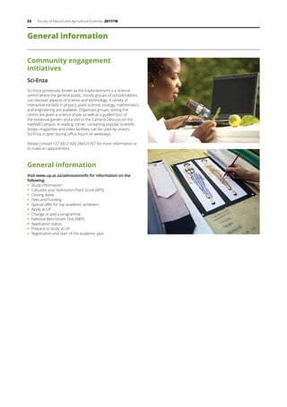 23 Faculty of Natural and Agricultural Sciences 2017/18
General information
Community engagement
initiatives
Sci-Enza
Sci-Enza (previously known as the Exploratorium) is a science
centre where the general public, mostly groups of schoolchildren,
can discover aspects of science and technology. A variety of
interactive exhibits in physics, plant science, zoology, mathematics
and engineering are available. Organised groups visiting the
centre are given a science show, as well as a guided tour of
the botanical garden and a visit to the Camera Obscura on the
Hatfield Campus. A reading corner, containing popular scientific
books, magazines and video facilities, can be used by visitors.
Sci-Enza is open during office hours on weekdays.
Please contact +27 (0)12 420 2865/3767 for more information or
to make an appointment.
General information
Visit www.up.ac.za/admissioninfo for information on the
following:
ƒƒ Study information
ƒƒ Calculate your Admission Point Score (APS)
ƒƒ Closing dates
ƒƒ Fees and Funding
ƒƒ Special offer for top academic achievers
ƒƒ Apply at UP
ƒƒ Change or add a programme
ƒƒ National Benchmark Test (NBT)
ƒƒ Application status
ƒƒ Prepare to study at UP
ƒƒ Registration and start of the academic year
 