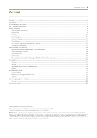 University of Pretoria iii
Content
Message from the Dean........................................................................................................................................................................................................................ii
Introduction..............................................................................................................................................................................................................................................1
Undergraduate programmes..............................................................................................................................................................................................................2
BSc – Extended programmes..............................................................................................................................................................................................................9
Biological Sciences..................................................................................................................................................................................................................................9
	 Anatomy (Medical Sciences)........................................................................................................................................................................................................9
	Biochemistry.....................................................................................................................................................................................................................................9
	Genetics ..........................................................................................................................................................................................................................................11
	Biotechnology................................................................................................................................................................................................................................11
	 Human Physiology........................................................................................................................................................................................................................11
	Microbiology...................................................................................................................................................................................................................................12
	 Plant and Soil Sciences (Ecology and Plant Science)...........................................................................................................................................................12
	 Zoology and Entomology............................................................................................................................................................................................................12
Agricultural and Food Sciences.........................................................................................................................................................................................................13
	 Agricultural Economics, Extension and Rural Development............................................................................................................................................13
	 Animal and Wildlife Sciences.....................................................................................................................................................................................................14
	 Consumer Science........................................................................................................................................................................................................................14
	 Food Science..................................................................................................................................................................................................................................15
	 Plant and Soil Sciences (Plant Pathology and Applied Plant and Soil Sciences)..........................................................................................................15
Physical Sciences..................................................................................................................................................................................................................................17
	Chemistry........................................................................................................................................................................................................................................17
	Geology............................................................................................................................................................................................................................................18
	 Geography, Geoinformatics and Meteorology.....................................................................................................................................................................19
	Physics..............................................................................................................................................................................................................................................20
Mathematical Sciences........................................................................................................................................................................................................................21
	 Actuarial Science...........................................................................................................................................................................................................................21
	 Mathematics and Applied Mathematics.................................................................................................................................................................................21
	Statistics...........................................................................................................................................................................................................................................22
Community engagement initiatives.................................................................................................................................................................................................23
	Sci-Enza............................................................................................................................................................................................................................................23
General information.............................................................................................................................................................................................................................23
Cover photograph courtesy of Chris Oosthuizen.
Produced by the Department of Enrolment and Student Administration in December 2016.
Comments and queries can be directed to ssc@up.ac.za or tel: +27 (0)12 420 3111.
Disclaimer: This publication contains information about regulations, policies, tuition fees, curricula and programmes of the University of Pretoria applicable at
the time of printing. Amendments to or updating of the information in this publication may be effected from time to time without prior notification. The accuracy,
correctness or validity of the information contained in this publication is therefore not guaranteed by the University at any given time and is always subject to
verification. The user is kindly requested to verify the correctness of the published information with the University at all times. Failure to do so will not give rise to
any claim or action of any nature against the University by any party whatsoever.
 