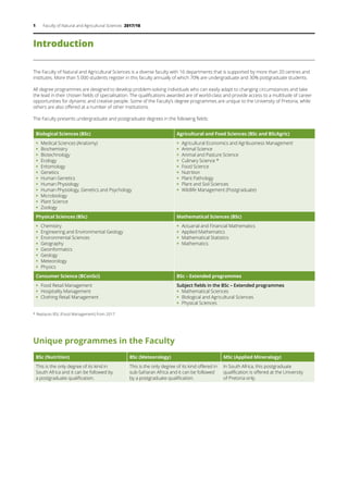 1 Faculty of Natural and Agricultural Sciences 2017/18
Introduction
The Faculty of Natural and Agricultural Sciences is a diverse faculty with 16 departments that is supported by more than 20 centres and
institutes. More than 5 000 students register in this faculty annually of which 70% are undergraduate and 30% postgraduate students.
All degree programmes are designed to develop problem-solving individuals who can easily adapt to changing circumstances and take
the lead in their chosen fields of specialisation. The qualifications awarded are of world-class and provide access to a multitude of career
opportunities for dynamic and creative people. Some of the Faculty’s degree programmes are unique to the University of Pretoria, while
others are also offered at a number of other institutions.
The Faculty presents undergraduate and postgraduate degrees in the following fields:
Biological Sciences (BSc) Agricultural and Food Sciences (BSc and BScAgric)
ƒƒ Medical Sciences (Anatomy)
ƒƒ Biochemistry
ƒƒ Biotechnology
ƒƒ Ecology
ƒƒ Entomology
ƒƒ Genetics
ƒƒ Human Genetics
ƒƒ Human Physiology
ƒƒ Human Physiology, Genetics and Psychology
ƒƒ Microbiology
ƒƒ Plant Science
ƒƒ Zoology
ƒƒ Agricultural Economics and Agribusiness Management
ƒƒ Animal Science
ƒƒ Animal and Pasture Science
ƒƒ Culinary Science *
ƒƒ Food Science
ƒƒ Nutrition
ƒƒ Plant Pathology
ƒƒ Plant and Soil Sciences
ƒƒ Wildlife Management (Postgraduate)
Physical Sciences (BSc) Mathematical Sciences (BSc)
ƒƒ Chemistry
ƒƒ Engineering and Environmental Geology
ƒƒ Environmental Sciences
ƒƒ Geography
ƒƒ Geoinformatics
ƒƒ Geology
ƒƒ Meteorology
ƒƒ Physics
ƒƒ Actuarial and Financial Mathematics
ƒƒ Applied Mathematics
ƒƒ Mathematical Statistics
ƒƒ Mathematics
Consumer Science (BConSci) BSc – Extended programmes
ƒƒ Food Retail Management
ƒƒ Hospitality Management
ƒƒ Clothing Retail Management
Subject fields in the BSc – Extended programmes
ƒƒ Mathematical Sciences
ƒƒ Biological and Agricultural Sciences
ƒƒ Physical Sciences
* Replaces BSc (Food Management) from 2017
Unique programmes in the Faculty
BSc (Nutrition) BSc (Meteorology) MSc (Applied Mineralogy)
This is the only degree of its kind in
South Africa and it can be followed by
a postgraduate qualification.
This is the only degree of its kind offered in
sub-Saharan Africa and it can be followed
by a postgraduate qualification.
In South Africa, this postgraduate
qualification is offered at the University
of Pretoria only.
 