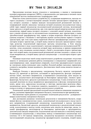 BY 7044 U 2011.02.28
2
Предлагаемая полезная модель относится к электронике, а именно к электронным
пускорегулирующим аппаратам (ЭПРА), и предназначена для зажигания и питания током
повышенной частоты люминесцентных газоразрядных ламп.
Известна схема осветительного устройства [1], содержащая выпрямитель, выходы ко-
торого соединены с соответствующими шинами питания транзисторного инвертора, вы-
ход которого соединен с первым выводом последовательной резонансной системы и
газоразрядной лампой, накальные электроды которой соединены последовательно между
собой через первый конденсатор последовательной резонансной системы, включающий
также дроссель и второй конденсатор, при этом транзисторный инвертор включает третий
конденсатор, первый вывод которого соединен с плюсовой шиной питания; подключен-
ную к шинам питания цепь из последовательно соединенных двух транзисторов, а также
трехобмоточный трансформатор тока, первая и вторая вторичные обмотки которого со-
единены встречно с базовыми и эмиттерными цепями соответственно первого и второго
транзисторов, при этом один вывод первичной обмотки трансформатора соединен с кол-
лектором второго транзистора, а второй вывод является выходом транзисторного инвер-
тора; резистор, подключенный параллельно третьему конденсатору, и блок запуска,
который выполнен в виде подключенной к выходам выпрямителя последовательной RC-
цепочки, точка соединения элементов которой через включенные в прямом направлении
динистор и диод соединены соответственно с базой и коллектором второго транзистора,
при этом второй вывод последовательной резонансной системы соединен с одним из вы-
ходов выпрямителя, а второй вывод третьего конденсатора - с коллектором второго тран-
зистора.
Основные недостатки такой схемы осветительного устройства следующие: отсутствие
защиты от аномальных режимов работы (пониженных и повышенных напряжений сети,
деактивированных ламп, закороченных спиралей), отсутствие предварительного подогре-
ва электродов лампы (уменьшает срок службы), большой разброс выходных параметров,
сложность настройки, низкая надежность. Достоинством такой схемы является низкая се-
бестоимость.
Наиболее близким к предлагаемому электронному балласту является электронный
балласт [2], принятый за прототип, состоящий из предохранителя, фильтра электромаг-
нитных помех, мостового выпрямителя, сглаживающего конденсатора, цепи запуска на
динисторе, полумостового автогенератора на биполярных транзисторах, токового транс-
форматора, балластного дросселя и резонансного конденсатора. Схема отличается от пре-
дыдущей наличием на входе выпрямителя предохранителя и фильтра электромагнитных
помех, кроме того, параллельно коллектору и эмиттеру транзисторов включены обрат-
носмещенные диоды. Это позволило повысить надежность и уменьшить уровень помех
схемы в отличие от приведенного ранее осветительного устройства.
Технической задачей предлагаемой полезной модели является повышение надежности
работы, улучшение параметров электронного балласта, технологичности при производстве.
Поставленная задача решена со следующим техническим результатом - усовершенст-
вована схемотехника электронного балласта.
Для достижения указанных технических результатов в электронном балласте, содер-
жащем фильтр электромагнитных помех, подключенный последовательно к входу мосто-
вого выпрямителя, сглаживающий конденсатор, подключенный к выходу мостового
выпрямителя, балластный дроссель, резонансный конденсатор и разделительный конден-
сатор, подключенные к выходу схемы, исключены цепь запуска на динисторе, диоды, то-
ковый трансформатор, автогенератор на биполярных транзисторах и предохранитель,
дополнительно введена микросхема, подключенная шестым выводом к плюсовому выводу
сглаживающего конденсатора, к минусовому выводу сглаживающего конденсатора под-
ключены 2-й и 4-й выводы микросхемы, конденсатор внутреннего источника питания,
частотозадающий конденсатор, конденсатор предварительного подогрева, второй вывод
 