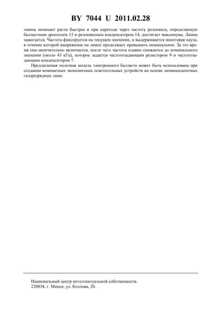 BY 7044 U 2011.02.28
4
лампы начинает расти быстрее и при переходе через частоту резонанса, определяемую
балластным дросселем 13 и резонансным конденсатором 14, достигает максимума. Лампа
зажигается. Частота фиксируется на текущем значении, и выдерживается некоторая пауза,
в течение которой напряжение на лампе продолжает превышать номинальное. За это вре-
мя она окончательно включается, после чего частота плавно снижается до номинального
значения (около 43 кГц), которое задается частотозадающим резистором 9 и частотоза-
дающим конденсатором 7.
Предлагаемая полезная модель электронного балласта может быть использована при
создании компактных экономичных осветительных устройств на основе люминесцентных
газоразрядных ламп.
Национальный центр интеллектуальной собственности.
220034, г. Минск, ул. Козлова, 20.
 