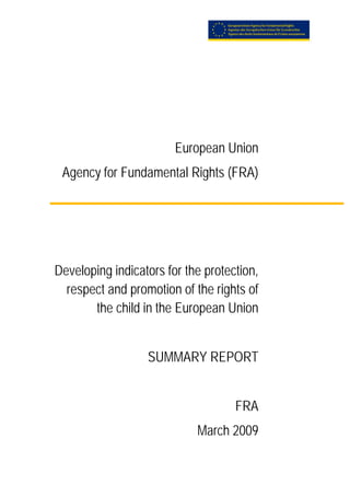  




                            European Union
     Agency for Fundamental Rights (FRA)




    Developing indicators for the protection,
      respect and promotion of the rights of
           the child in the European Union


                      SUMMARY REPORT


                                        FRA
                                March 2009
 