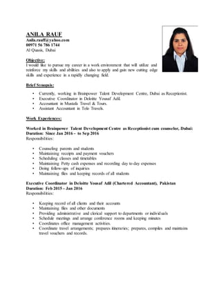 ANILA RAUF
Anila.rauff@yahoo.com
00971 56 786 1744
Al Quasis, Dubai
Objective:
I would like to pursue my career in a work environment that will utilize and
reinforce my skills and abilities and also to apply and gain new cutting edge
skills and experience in a rapidly changing field.
Brief Synopsis:
• Currently, working in Brainpower Talent Development Centre, Dubai as Receptionist.
• Executive Coordinator in Deloitte Yousaf Adil.
• Accountant in Mustafa Travel & Tours.
• Assistant Accountant in Tolo Travels.
Work Experiences:
Worked in Brainpower Talent Development Centre as Receptionist cum counselor, Dubai:
Duration: Since Jan 2016 - to Sep 2016
Responsibilities:
• Counseling parents and students
• Maintaining receipts and payment vouchers
• Scheduling classes and timetables
• Maintaining Petty cash expenses and recording day to day expenses
• Doing follow-ups of inquiries
• Maintaining files and keeping records of all students
Executive Coordinator in Deloitte Yousaf Adil (Chartered Accountant), Pakistan
Duration: Feb 2015 - Jan 2016
Responsibilities:
• Keeping record of all clients and their accounts
• Maintaining files and other documents
• Providing administrative and clerical support to departments or individuals
• Schedule meetings and arrange conference rooms and keeping minutes
• Coordinates office management activities.
• Coordinate travel arrangements; prepares itineraries; prepares, compiles and maintains
travel vouchers and records.
 
