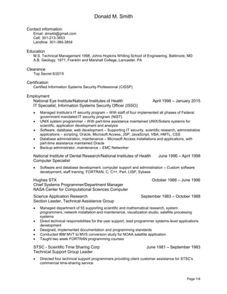 Donald M. Smith
Page 1/4
Contact information
Email: dms4it@gmail.com
Cell: 301-213-3853
Landline: 301-384-3854
Education
M.S. Technical Management 1998, Johns Hopkins Whiting School of Engineering, Baltimore, MD
A.B. Geology, 1971, Franklin and Marshall College, Lancaster, PA
Clearance
Top Secret 8/2015
Certification
Certified Information Systems Security Professional (CISSP)
Employment
National Eye Institute/National Institutes of Health April 1998 – January 2015
IT Specialist, Information Systems Security Officer (ISSO)
 Managed Institute’s IT security program – With staff of four implemented all phases of Federal
government mandated IT security program (NIST)
 UNIX system programmer – With part-time assistance maintained UNIX/Solaris systems for
scientific, application development and analysis
 Software, database, web development – Supporting IT security, scientific research, administrative
applications – scripting, Oracle, Microsoft Access, JSP, JavaScript, VBA, HMTL, CSS
 Database administration, maintenance – Microsoft Access installations and applications, with
part-time assistance maintained Oracle
 Backup administrator, maintenance – EMC Networker
National Institute of Dental Research/National Institutes of Health June 1996 – April 1998
Computer Specialist
 Software and database development, computer support and administration – Custom software
development, staff training; FORTRAN, C, C++, Perl, LISP, Sybase
Hughes STX October 1988 – June 1996
Chief Systems Programmer/Department Manager
NASA Center for Computational Sciences Computer
Science Application Research September 1983 – October 1988
Section Leader, Technical Assistance Group
 Managed department of 55 supporting scientific and mathematical research, system
programmers, network installation and maintenance, visualization studio, satellite processing
systems
 Direct technical responsibilities for the user support, lead programmer systems-level applications
development
 Designed, implemented documentation and programming standards
 Conducted IBM MVT to MVS conversion study for NOAA satellite application
 Taught two week FORTRAN programming courses
STSC - Scientific Time Sharing Corp June 1981 – September 1983
Technical Support Group Leader
 Directed four technical support programmers providing client customer assistance for STSC's
commercial time-sharing service
 