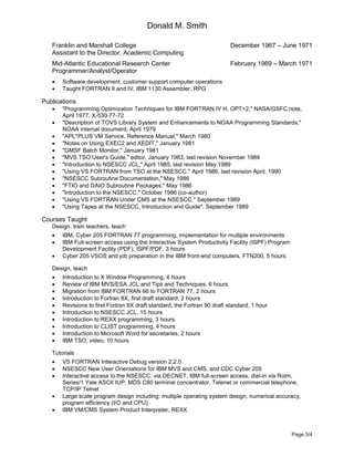 Donald M. Smith
Page 3/4
Franklin and Marshall College December 1967 – June 1971
Assistant to the Director, Academic Computing
Mid-Atlantic Educational Research Center February 1969 – March 1971
Programmer/Analyst/Operator
 Software development, customer support computer operations
 Taught FORTRAN II and IV, IBM 1130 Assembler, RPG
Publications
 "Programming Optimization Techniques for IBM FORTRAN IV H, OPT=2," NASA/GSFC note,
April 1977, X-530-77-72
 "Description of TOVS Library System and Enhancements to NOAA Programming Standards,"
NOAA internal document, April 1979
 "APL*PLUS VM Service, Reference Manual," March 1980
 "Notes on Using EXEC2 and XEDIT," January 1981
 "GMSF Batch Monitor," January 1981
 "MVS TSO User's Guide," editor, January 1983, last revision November 1989
 "Introduction to NSESCC JCL," April 1985, last revision May 1989
 "Using VS FORTRAN from TSO at the NSESCC," April 1986, last revision April, 1990
 "NSESCC Subroutine Documentation," May 1986
 "FTIO and DAIO Subroutine Packages," May 1986
 "Introduction to the NSESCC," October 1986 (co-author)
 "Using VS FORTRAN Under CMS at the NSESCC," September 1989
 "Using Tapes at the NSESCC, Introduction and Guide", September 1989
Courses Taught
Design, train teachers, teach
 IBM, Cyber 205 FORTRAN 77 programming, implementation for multiple environments
 IBM Full-screen access using the Interactive System Productivity Facility (ISPF) Program
Development Facility (PDF), ISPF/PDF, 3 hours
 Cyber 205 VSOS and job preparation in the IBM front-end computers, FTN200, 5 hours
Design, teach
 Introduction to X Window Programming, 4 hours
 Review of IBM MVS/ESA JCL and Tips and Techniques, 6 hours
 Migration from IBM FORTRAN 66 to FORTRAN 77, 2 hours
 Introduction to Fortran 8X, first draft standard, 2 hours
 Revisions to first Fortran 8X draft standard, the Fortran 90 draft standard, 1 hour
 Introduction to NSESCC JCL, 15 hours
 Introduction to REXX programming, 3 hours
 Introduction to CLIST programming, 4 hours
 Introduction to Microsoft Word for secretaries, 2 hours
 IBM TSO, video, 10 hours
Tutorials
 VS FORTRAN Interactive Debug version 2.2.0
 NSESCC New User Orientations for IBM MVS and CMS, and CDC Cyber 205
 Interactive access to the NSESCC: via DECNET, IBM full-screen access, dial-in via Rolm,
Series/1 Yale ASCII IUP, MDS C80 terminal concentrator, Telenet or commercial telephone,
TCP/IP Telnet
 Large scale program design including: multiple operating system design, numerical accuracy,
program efficiency (I/O and CPU)
 IBM VM/CMS System Product Interpreter, REXX
 